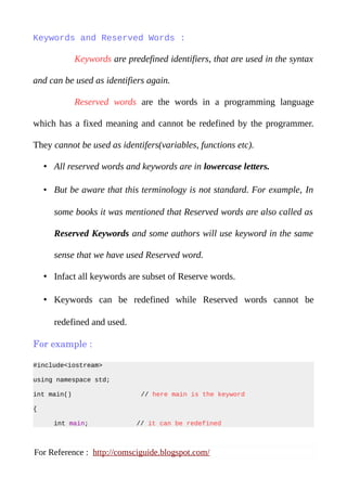 Keywords and Reserved Words :
Keywords are predefined identifiers, that are used in the syntax
and can be used as identifiers again.
Reserved words are the words in a programming language
which has a fixed meaning and cannot be redefined by the programmer.
They cannot be used as identifers(variables, functions etc).
• All reserved words and keywords are in lowercase letters.
• But be aware that this terminology is not standard. For example, In
some books it was mentioned that Reserved words are also called as
Reserved Keywords and some authors will use keyword in the same
sense that we have used Reserved word.
• Infact all keywords are subset of Reserve words.
• Keywords can be redefined while Reserved words cannot be
redefined and used.
For example :
#include<iostream>
using namespace std;
int main() // here main is the keyword
{
Also See more posts : www.comsciguide.blogspot.com
 