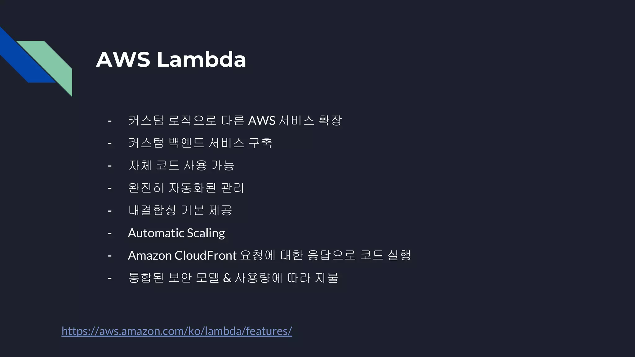 AWS Lambda
- 커스텀 로직으로 다른 AWS 서비스 확장
- 커스텀 백엔드 서비스 구축
- 자체 코드 사용 가능
- 완전히 자동화된 관리
- 내결함성 기본 제공
- Automatic Scaling
- Amazon CloudFront 요청에 대한 응답으로 코드 실행
- 통합된 보안 모델 & 사용량에 따라 지불
https://aws.amazon.com/ko/lambda/features/
 