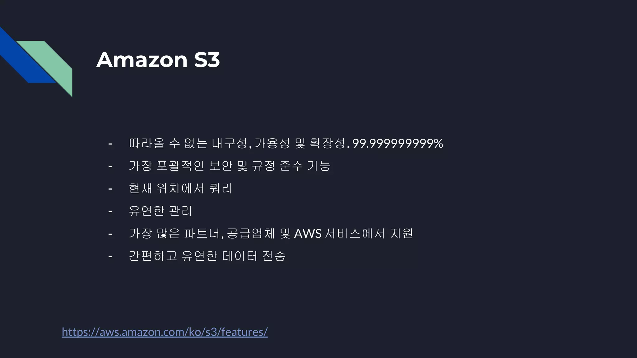 Amazon S3
- 따라올 수 없는 내구성, 가용성 및 확장성. 99.999999999%
- 가장 포괄적인 보안 및 규정 준수 기능
- 현재 위치에서 쿼리
- 유연한 관리
- 가장 많은 파트너, 공급업체 및 AWS 서비스에서 지원
- 간편하고 유연한 데이터 전송
https://aws.amazon.com/ko/s3/features/
 