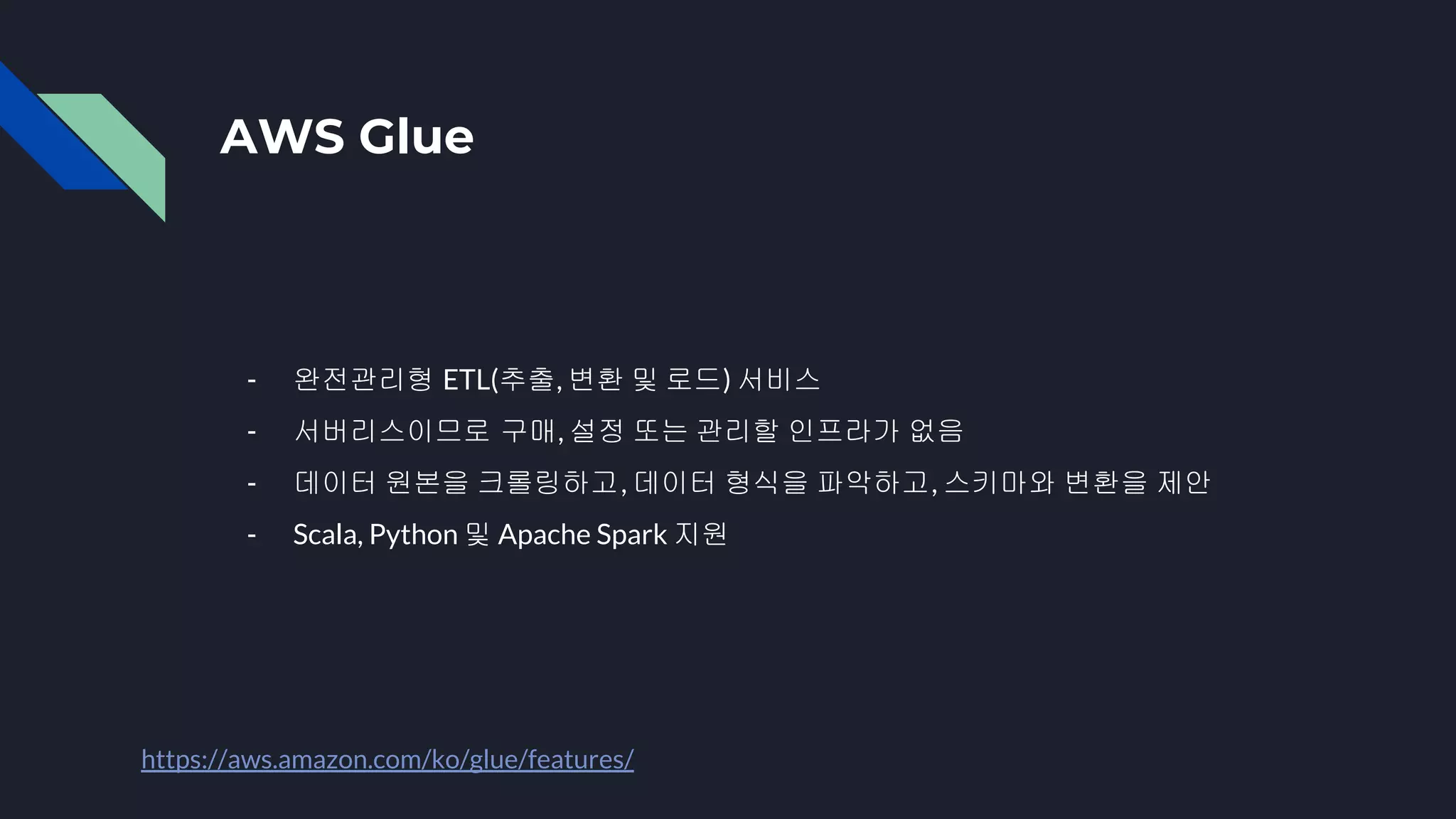 AWS Glue
- 완전관리형 ETL(추출, 변환 및 로드) 서비스
- 서버리스이므로 구매, 설정 또는 관리할 인프라가 없음
- 데이터 원본을 크롤링하고, 데이터 형식을 파악하고, 스키마와 변환을 제안
- Scala, Python 및 Apache Spark 지원
https://aws.amazon.com/ko/glue/features/
 