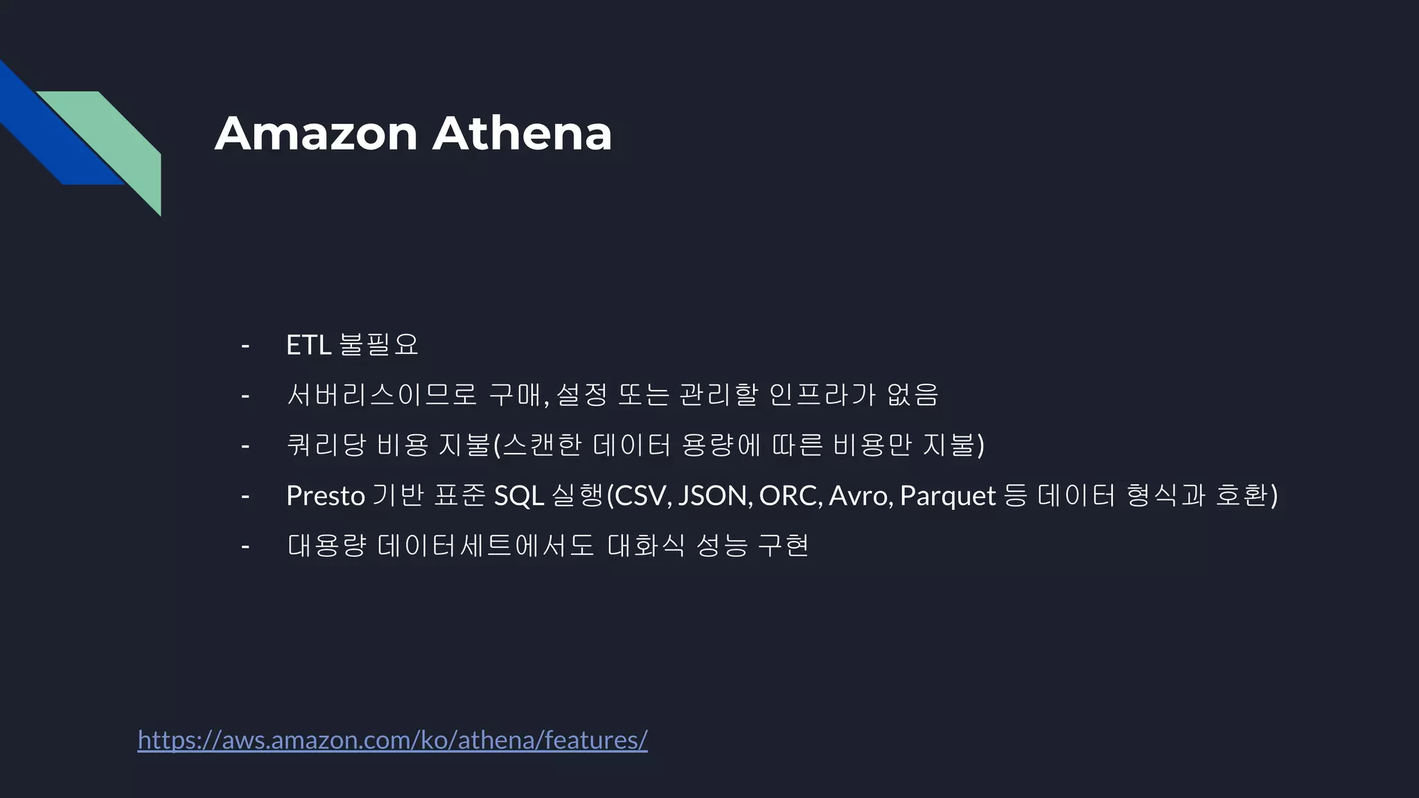Amazon Athena
- ETL 불필요
- 서버리스이므로 구매, 설정 또는 관리할 인프라가 없음
- 쿼리당 비용 지불(스캔한 데이터 용량에 따른 비용만 지불)
- Presto 기반 표준 SQL 실행(CSV, JSON, ORC, Avro, Parquet 등 데이터 형식과 호환)
- 대용량 데이터세트에서도 대화식 성능 구현
https://aws.amazon.com/ko/athena/features/
 