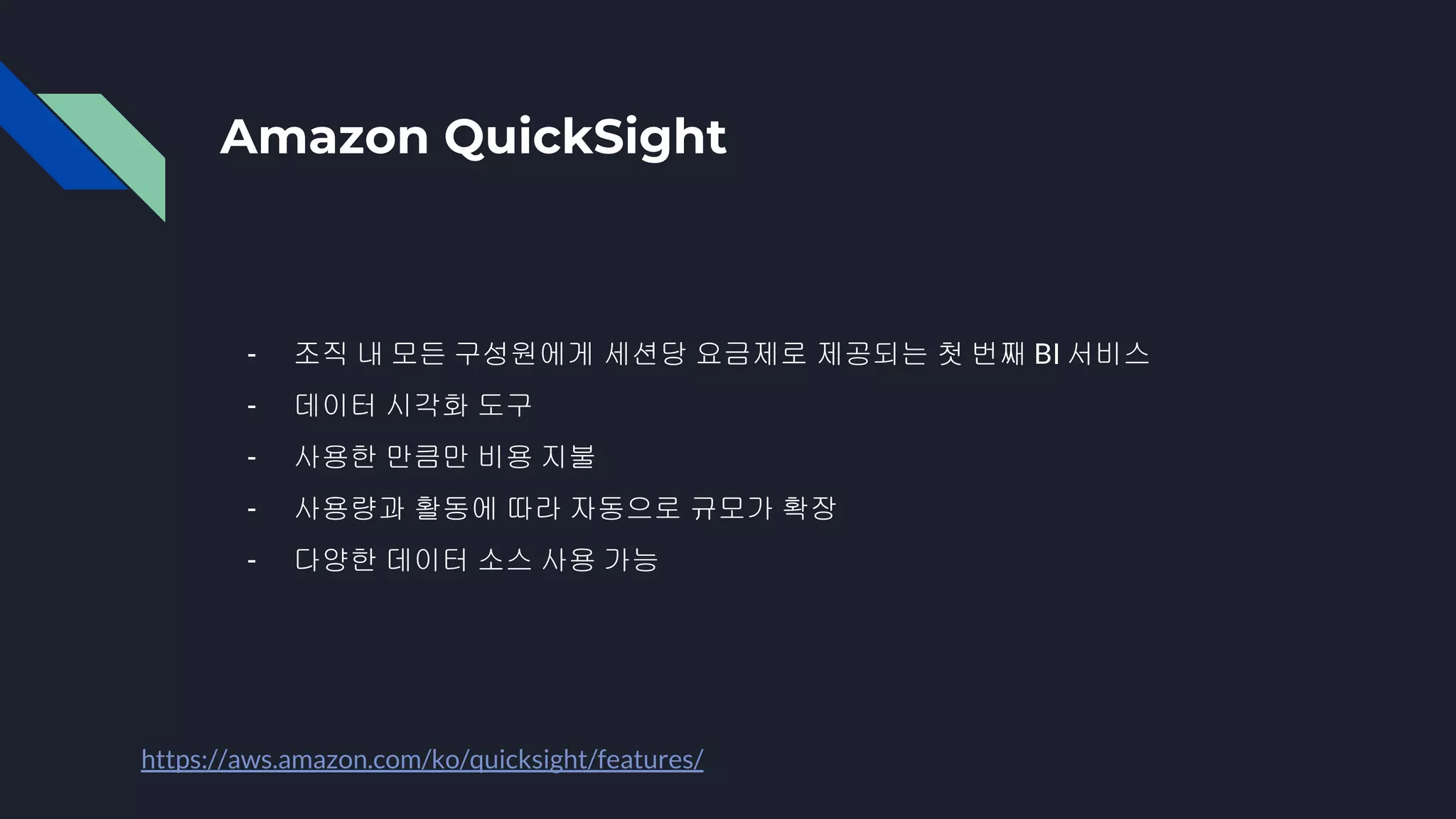 Amazon QuickSight
- 조직 내 모든 구성원에게 세션당 요금제로 제공되는 첫 번째 BI 서비스
- 데이터 시각화 도구
- 사용한 만큼만 비용 지불
- 사용량과 활동에 따라 자동으로 규모가 확장
- 다양한 데이터 소스 사용 가능
https://aws.amazon.com/ko/quicksight/features/
 