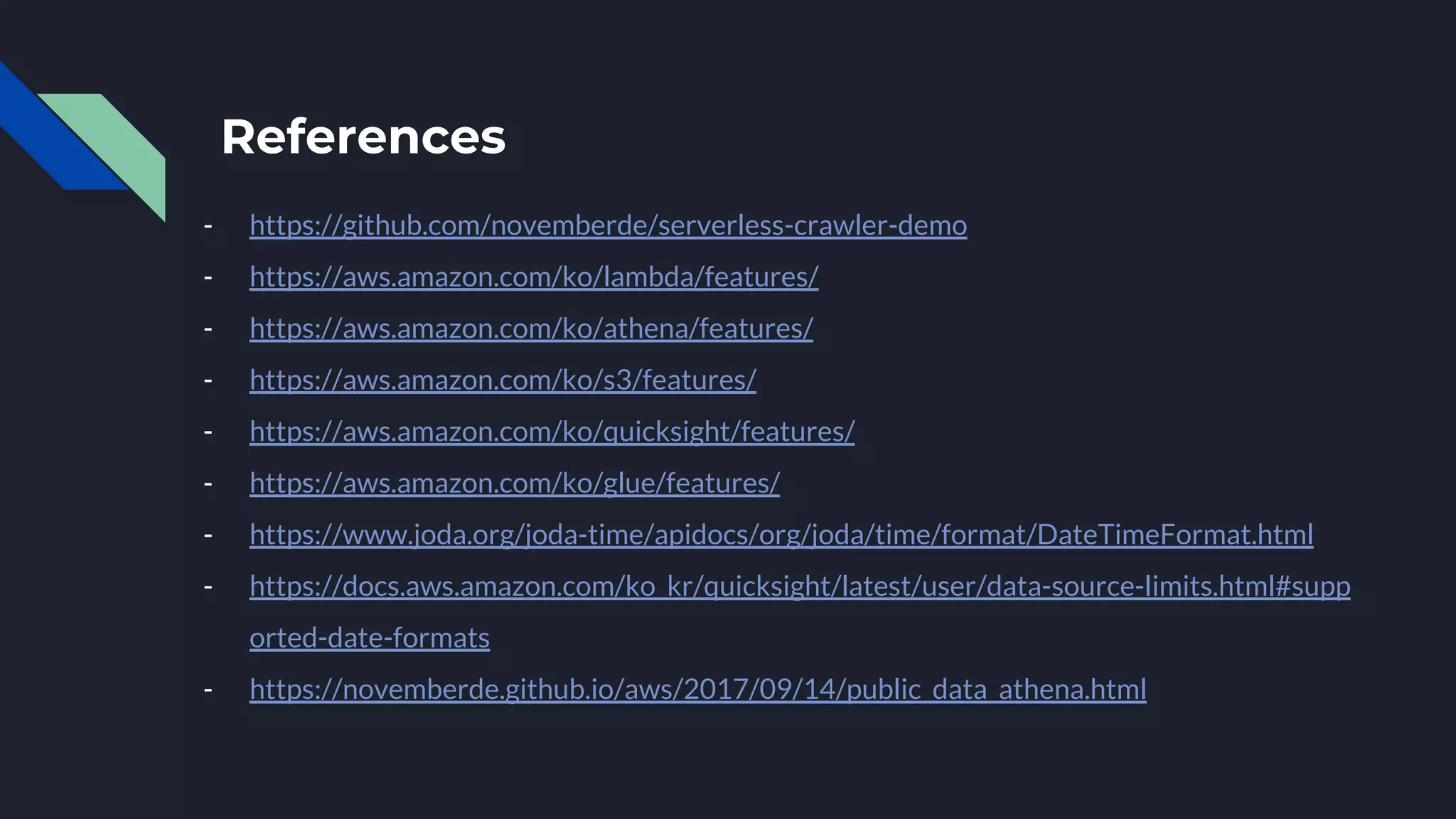 References
- https://github.com/novemberde/serverless-crawler-demo
- https://aws.amazon.com/ko/lambda/features/
- https://aws.amazon.com/ko/athena/features/
- https://aws.amazon.com/ko/s3/features/
- https://aws.amazon.com/ko/quicksight/features/
- https://aws.amazon.com/ko/glue/features/
- https://www.joda.org/joda-time/apidocs/org/joda/time/format/DateTimeFormat.html
- https://docs.aws.amazon.com/ko_kr/quicksight/latest/user/data-source-limits.html#supp
orted-date-formats
- https://novemberde.github.io/aws/2017/09/14/public_data_athena.html
 