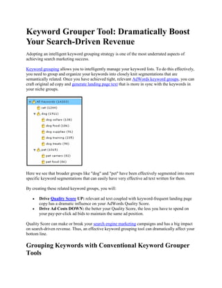 Keyword Grouper Tool: Dramatically Boost Your Search-Driven Revenue  Adopting an intelligent keyword grouping strategy is one of the most underrated aspects of achieving search marketing success. Keyword grouping allows you to intelligently manage your keyword lists. To do this effectively, you need to group and organize your keywords into closely knit segmentations that are semantically related. Once you have achieved tight, relevant AdWords keyword groups, you can craft original ad copy and generate landing page text that is more in sync with the keywords in your niche groups. Here we see that broader groups like "
dog"
 and "
pet"
 have been effectively segmented into more specific keyword segmentations that can easily have very effective ad text written for them. By creating these related keyword groups, you will: Drive Quality Score UP: relevant ad text coupled with keyword-frequent landing page copy has a dramatic influence on your AdWords Quality Score. Drive Ad Costs DOWN: the better your Quality Score, the less you have to spend on your pay-per-click ad bids to maintain the same ad position. Quality Score can make or break your search engine marketing campaigns and has a big impact on search-driven revenue. Thus, an effective keyword grouping tool can dramatically affect your bottom line. Grouping Keywords with Conventional Keyword Grouper Tools If you're running PPC AdWords or an organic Search Engine Optimization campaign with thousands of keywords, having to manually organize and segment them into groups and even smaller subgroups is a huge undertaking, costing time, money and energy that may be better spent elsewhere. The need to group keywords has prompted a number of keyword grouper tools to sprout up across the Web. The aim of these tools was to save time and frustration for AdWords Pay-Per-Click and SEO marketers, but the reality is many of these tools fall short. Intelligent Relevance - Many keyword grouper tools on the Web are not clever enough to distinguish between analogous words (like “mailbox” and "
sandbox"
), so they're lumped into the same group, despite their obvious differences. Right Job, Wrong Tool - Using programs like Microsoft Excel or Access to group large lists of keywords is a common tool for grouping. Those programs weren’t really designed as keyword groupers, so their functionality is clumsy, like jamming a square peg into a round hole. Not Actionable – With no actionable interface, importing a .CSV file of keyword groups to AdWords is not always straightforward and many users have difficulty with successful imports. Yes, keyword organization is a necessity for search marketing. And keyword groupers have tried to make a difficult task easier. But unfortunately, none have really gotten it right. WordStream's Keyword Tool: A Smarter, Faster Keyword Grouper Solution Unlike other keyword groupers, the WordStream Keyword Tool was built specifically for organizing large groups with thousands of keyword into relevant groups of related terms, quickly and efficiently. With WordStream’s keyword grouper tool, the software uses your unique keyword analytics to create a large database of keywords. That way, you get access to real data from visitors who have actually interacted with your website. Here, we see WordStream has tapped into our website analytics and suggested we segment the “dog” group under the parent “pet store” ad group. With one click, we can segment these keywords into groups: Once segmented into smaller, niche groups, we can take action and turn these groups into AdWords ad groups. So you see that WordStream is a Keyword Grouper that fulfills every wish an AdWords user would want in a keyword grouping tool: it’s intelligent, actionable and built for keyword management. Try the WordStream Keyword Grouper Tool FREE Today! There are a lot of keyword groupers out there, but there's only one best-in-class keyword grouping tool. Sign up and try WordStream now. You'll see lower bids and more conversions with WordStream. Learn more about WordStream's keyword grouper tool-set by: Trying WordStream Free Today Requesting a Live Demonstration Signing up for our Search Marketing Webinar Subscribing to our Newsletter 