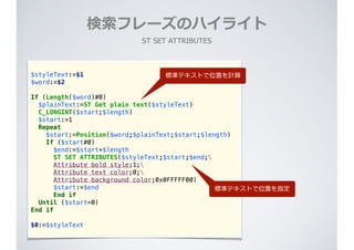 検索索フレーズのハイライト
ST  SET  ATTRIBUTES
$styleText:=$1
$word:=$2
If (Length($word)#0)
$plainText:=ST Get plain text($styleText)
C_LONGINT($start;$length)
$start:=1
Repeat
$start:=Position($word;$plainText;$start;$length)
If ($start#0)
$end:=$start+$length
ST SET ATTRIBUTES($styleText;$start;$end;
Attribute bold style;1;
Attribute text color;0;
Attribute background color;0x0FFFFF00)
$start:=$end
End if
Until ($start=0)
End if
$0:=$styleText
標準テキストで位置を計算
標準テキストで位置を指定
 