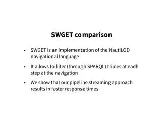 SWGET comparison
• SWGET is an implementation of the NautiLOD
navigational language
• It allows to filter (through SPARQL) triples at each
step at the navigation
• We show that our pipeline streaming approach
results in faster response times
 