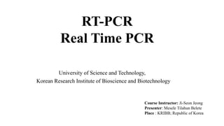 RT-PCR
Real Time PCR
Course Instructor: Ji-Seon Jeong
Presenter: Mesele Tilahun Belete
Place : KRIBB; Republic of Korea
University of Science and Technology,
Korean Research Institute of Bioscience and Biotechnology
 