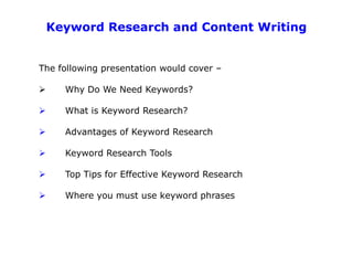 Keyword Research and Content Writing


The following presentation would cover –

     Why Do We Need Keywords?

     What is Keyword Research?

     Advantages of Keyword Research

     Keyword Research Tools

     Top Tips for Effective Keyword Research

     Where you must use keyword phrases
 