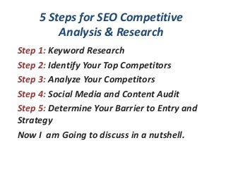 5 Steps for SEO Competitive
Analysis & Research
Step 1: Keyword Research
Step 2: Identify Your Top Competitors
Step 3: Analyze Your Competitors
Step 4: Social Media and Content Audit
Step 5: Determine Your Barrier to Entry and
Strategy
Now I am Going to discuss in a nutshell.
 