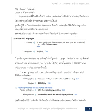 ANALYZE - The ONLY Way To Really Know
Copyright 2012 EasyEclass.com. All Rights Reserved | Keyword Research Bible 10
	 SN = Search Network
	 UAML = ตัวย่อชื่อสินค้า
	 K = Keyword (กรณีนี้คีย์เวิร์ดเกี่ยวกับ article marketing ซึ่งมีคำ�ว่า “marketing” ในประโยค)
	 มีสองสิ่งที่คุณต้องจำ�: ความชัดเจน และความมั่นคง
	 คุณต้องรู้ได้ว่าเป้าหมายของแต่ละ AdGroups คืออะไร และคุณต้องใช้ชื่อโค้ดของคุณอย่าง	
	 มั่นคงเพื่อป้องกันการสับสน และเสียเวลา
	 TIP #3: ต้องแน่ใจว่าได้กำ�หนดแสดงโฆษณาให้แต่ลูกค้าในอุดมคติของคุณเห็น!
	 ถ้าลูกค้าในอุดมคติของคุณ a) อาศัยอยู่ในสหรัฐอเมริกา b) พูดภาษาอังกฤษ และ c) สั่งสินค้า
	 จากคอมพิวเตอร์หรือแลปทอป (ยกเว้นโทรศัพท์มือถือ) จากนั้นตรวจสอบให้ดีว่าได้กำ�หนด
	 ให้โฆษณาแสดงผลกับลูกค้ากลุ่มนี้เท่านั้น
	 TIP #4: คุณควรเริ่มกับ CPC, เลือกบิตที่ไม่สูงมากนัก และเริ่มสร้างโฆษณาทันที
	 คุณต้องเฉลี่ยค่าใช้จ่ายสำ�หรับ 30 วัน เพื่อจะได้คำ�นวณรายจ่ายในแต่ละวันได้อย่างแม่นยำ�
 