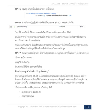 Copyright 2012 EasyEclass.com. All Rights Reserved | Keyword Research Bible 11
ANALYZE - The ONLY Way To Really Know
	 TIP #5: คุณต้องสับเปลี่ยนโฆษณาอย่างสม่ำ�เสมอ
	 TIP #6: สำ�หรับการเริ่มต้นต้องบิดคีย์เวิร์ดประเภท EXACT Match เท่านั้น
	 เรื่องนี้มักจะเป็นสิ่งที่นักการตลาดมือใหม่ทำ�พลาดเมื่อทดสอบด้วย PPC
	 จำ�ไว้ว่าเรากำ�ลังทำ�การทดสอบคีย์เวิร์ด เราต้องการข้อมูลที่ชัดเจน และไม่ต้องการสิ่งรบกวน
	 จาก Broad และ Phrase Math
	 ถ้าบิดด้วยคำ�ประเภท Exact Match เราจะได้ภาพที่ชัดเจนว่าคีย์เวิร์ดนั้นมีประสิทธิภาพแค่ไหน
	 และช่วยให้เราอ่านข้อมูลได้ง่ายด้วยเมื่อถึงขั้นตอนวิเคราะห์ข้อมูล
	 TIP #7: ก่อนที่จะเขียนโฆษณา ให้อ่านสรุปของลูกค้าในอุดมคติอีกครั้งและสร้างคำ�โฆษณาของ
	 เป้าหมายเป็นรายการ
	 ลองดูวิธีทำ�ด้วยกัน
	 จำ�บทสรุปนี้ได้ไหม (จากบทที่แล้ว)
	 ตัวอย่างของลูกค้าสำ�หรับ “Dog Training”:
	 ลูกค้าเป็นผู้หญิงมีอายุ 35-55 ปี, มักจะชอบฝึกและเล่นกับสุนัขเป็นประจำ�, ไม่มีลูก, จบการ
	 ศึกษาระดับมัธยม และมีรายได้ปานกลาง, พวกเธอชอบเลี้ยงสุนัข แต่อยากปรับปรุงพฤติกรรม	
	 บางอย่างให้ดีขึ้น, เธอชอบทำ�สวน และชอบกิจกรรมกลางแจ้ง, เธอชอบการทำ�อาหารด้วย
	 เมื่ออ่านจบแล้ว ผมได้สรุปออกมาเป็นข้อๆ ดังนี้:
•	 เพศหญิง อายุ 33-35 ปี
•	 ต้องการฝึกสุนัข
 