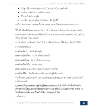 ANALYZE - The ONLY Way To Really Know
Copyright 2012 EasyEclass.com. All Rights Reserved | Keyword Research Bible 12
•	 ไม่มีลูก, ใช้เวลาส่วนใหญ่กลางแจ้ง, ในสวน, ในบ้าน และในครัว
•	 การศึกษาระดับมัธยม รายได้ปานกลาง
•	 มีปัญหากับนิสัยของสุนัข
•	 อยากมีความสุขกับสุนัขมากขึ้น โดยการฝึกที่ถูกวิธี
แค่นี้เอง ง่ายไหมล่ะ? และตอนนี้เราก็มี check list เอาไว้ช่วยในการเขียนโฆษณาแล้ว
TIP #8: เขียนให้ชัดเจน ตรงประเด็น (1 - 2 ประโยค) และนำ�เสนอให้แตกต่างจากคนอื่น
คุณสามารถสร้างวิธีการนำ�เสนอให้สินค้าได้ง่ายๆ ด้วยการถามคำ�ถามเหล่านี้: อะไร, เมื่อไหร่,
ที่ไหน, อย่างไร, ทำ�ไม และใคร
และเพิ่มคำ�ว่า “เอกลักษณ์” เพิ่มเข้าไปด้วย เพื่อหลีกเลี่ยงการใช้คำ�พื้นๆ ที่คนทั่วไปใช้กัน
ลองดูตัวอย่างต่อไปนี้
เอกลักษณ์ อะไร : สินค้าเพื่อนสุนัข
เอกลักษณ์ เมื่อไหร่ : 13 วัน หรือน้อยกว่านั้น
เอกลักษณ์ ที่ไหน : สบายๆที่หลังบ้านของคุณ
เอกลักษณ์ อย่างไร : ระบบผิวปาก
เอกลักษณ์ ทำ�ไม : แก้ปัญหาสุนัขได้เร็วและประหยัดที่สุด
เอกลักษณ์ ใคร : ใครก็ตามที่อยากมีความสุขกับสุนัขที่กลางแจ้ง
จากนั้นให้รวมประโยคเหล่านี้ และนำ�ไปสร้างประโยคชักจูงแบบง่ายๆ โดยมุ่งเป้าหมายไปที่
ลูกค้าในอุดมคติ:
สุภาพสตรีที่อยากจะมีความสุขกับสุนัขของเธอที่กลางแจ้ง ต่างก็ซื้อ “สินค้าเพื่อนสุนัข”
เพราะสินค้านี้ใช้ระบบผิวปากซึ่งจะแก้ปัญหาของสุนัขได้เร็วและประหยัดที่สุด ภายใน 13
วันหรือน้อยกว่านั้น ขณะที่คุณกำ�ลังมีความสุขอยู่หลังบ้าน
	 ง่ายไหมล่ะ?
 