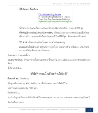 ANALYZE - The ONLY Way To Really Know
Copyright 2012 EasyEclass.com. All Rights Reserved | Keyword Research Bible 14
นี่คือโฆษณาที่ผมเขียน:
นี่คือตัวอย่างโฆษณาที่มีความเป็นเอกลักษณ์ ใช้ประโยคเรียบง่าย และมี ROI สูง
ที่สำ�คัญใช้เวลาเพียงไม่กี่นาทีในการเขียน! (ถ้าคุณมีเวลา คุณควรเขียนโฆษณาชิ้นที่สอง
เพื่อจะไดทำ�การทดสอบเพื่อที่จะหาโฆษณาที่เขียนได้ดีที่สุด... ต้องทดสอบสม่ำ�เสมอ!)
TIP #10: เช็คทุกอย่างสองครั้งเสมอ ก่อนเริ่มรันแคมเปญ
ผมจะไม่ย้ำ�เรื่องนี้มากนัก ขอให้แน่ใจว่าคุณตั้งค่า, โฆษณา, URL ที่ใช้แสดง, URL ปลาย
ทาง ฯลฯ ได้ถูกต้องก่อนจะเริ่มทดสอบ
ต้องระมัดระวัง แต่อย่าขี้อาย
คุณสามารถทำ�ได้... ถ้าคุณทำ�ตามขั้นตอนของคอร์สนี้ครบถ้วน คุณจะมีข้อมูล และรายการคีย์เวิร์ดที่ยอด
เยี่ยม
สิ่งที่ขาดก็มีเพียง...
“ถ้าไม่ทำ�ตอนนี้ แล้วจะทำ�เมื่อไหร่?”
ขั้นตอนที่ #5: เริ่มทดสอบ
เมื่อคุณสร้างแคมเปญ, ตั้งค่า AdGroups, เขียนโฆษณา, และซับมิตคีย์เวิร์ด...
แปลว่าคุณพร้อมจะกดปุ่ม “GO” แล้ว
เริ่มเดินเครื่อง...
เอาล่ะ ถ้าคุณเหมือนผม เมื่อใดก็ตามที่เริ่มทดสอบ คุณอาจจะอยากตรวจสอบผลการทดสอบอยู่บ่อยครั้ง
มันเป็นเรื่องธรรมดา
 