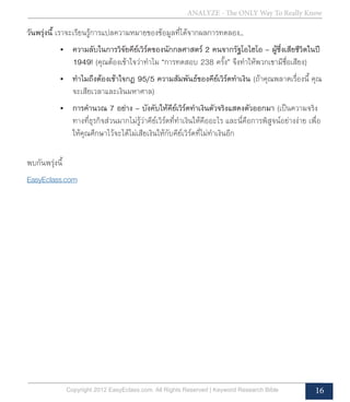 ANALYZE - The ONLY Way To Really Know
Copyright 2012 EasyEclass.com. All Rights Reserved | Keyword Research Bible 16
วันพรุ่งนี้ เราจะเรียนรู้การแปลความหมายของข้อมูลที่ได้จากผลการทดลอง...
•	 ความลับในการวิจัยคีย์เวิร์ดของนักกลศาสตร์ 2 คนจากรัฐโอไฮโอ – ผู้ซึ่งเสียชีวิตในปี
1949! (คุณต้องเข้าใจว่าทำ�ไม “การทดสอบ 238 ครั้ง” จึงทำ�ให้พวกเขามีชื่อเสียง)
•	 ทำ�ไมถึงต้องเข้าใจกฎ 95/5 ความสัมพันธ์ของคีย์เวิร์ดทำ�เงิน (ถ้าคุณพลาดเรื่องนี้ คุณ
จะเสียเวลาและเงินมหาศาล)
•	 การคำ�นวณ 7 อย่าง – บังคับให้คีย์เวิร์ดทำ�เงินตัวจริงแสดงตัวออกมา (เป็นความจริง
ทางที่ธุรกิจส่วนมากไม่รู้ว่าคีย์เวิร์ดที่ทำ�เงินให้คืออะไร และนี่คือการพิสูจน์อย่างง่าย เพื่อ
ให้คุณศึกษาไว้จะได้ไม่เสียเงินให้กับคีย์เวิร์ดที่ไม่ทำ�เงินอีก
พบกันพรุ่งนี้
EasyEclass.com
 