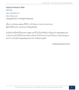 ANALYZE - The ONLY Way To Really Know
Copyright 2012 EasyEclass.com. All Rights Reserved | Keyword Research Bible 2
Keyword Research Bible
จัดทำ�โดย
http://easyeclass.com
http://thaiwso.com
Copyright©2012 All Rights Reserved
เนื้อหาบางส่วนของ ebook นี้ได้ทำ�การอ้างอิงมาจากเอกสารต่างประเทศ
ผู้เขียนได้เรียบเรียง และสอดแทรกข้อมูลเพิ่มเติม
ส่วนใดส่วนหนึ่งหรือทั้งหมดของ eclass เล่มนี้ ถือเป็นทรัพย์สินทางปัญญาของ easyeclass.com
เราไม่สามารถห้ามไม่ให้ท่านลอกเลียน หรือแจกจ่ายได้ แต่หากท่านจะทำ�ขอความกรุณาขออนุญาต
และทำ�การอ้างอิงถึง easyeclass.com ด้วย จักเป็นพระคุณยิ่ง
							 imeasyeclass@gmail.com
 