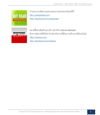 Copyright 2012 EasyEclass.com. All Rights Reserved | Keyword Research Bible 3
ANALYZE - The ONLY Way To Really Know
ตลาดซื้อขายสินค้าและบริการสำ�หรับ Internet Marketer
อีกทางเลือกหนึ่งที่เปิดกว้างสำ�หรับท่านที่ต้องการสร้างรายได้ออนไลน์
http://thaiwso.com
http://facebook.com/thaiwso
ท่านสามารถติดตามผลงานของเราและลงทะเบียนได้ที่
http://easyeclass.com
http://facebook.com/easyeclass
 