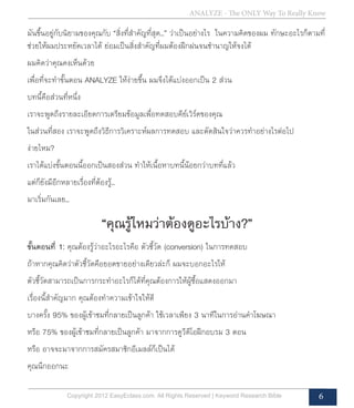 ANALYZE - The ONLY Way To Really Know
Copyright 2012 EasyEclass.com. All Rights Reserved | Keyword Research Bible 6
มันขึ้นอยู่กับนิยามของคุณกับ “สิ่งที่สำ�คัญที่สุด...” ว่าเป็นอย่างไร ในความคิดของผม ทักษะอะไรก็ตามที่
ช่วยให้ผมประหยัดเวลาได้ ย่อมเป็นสิ่งสำ�คัญที่ผมต้องฝึกฝนจนชำ�นาญให้จงได้
ผมคิดว่าคุณคงเห็นด้วย
เพื่อที่จะทำ�ขั้นตอน ANALYZE ให้ง่ายขึ้น ผมจึงได้แบ่งออกเป็น 2 ส่วน
บทนี้คือส่วนที่หนึ่ง
เราจะพูดถึงรายละเอียดการเตรียมข้อมูลเพื่อทดสอบคีย์เวิร์ดของคุณ
ในส่วนที่สอง เราจะพูดถึงวิธีการวิเคราะห์ผลการทดสอบ และตัดสินใจว่าควรทำ�อย่างไรต่อไป
ง่ายไหม?
เราได้แบ่งขั้นตอนนี้ออกเป็นสองส่วน ทำ�ให้เนื้อหาบทนี้น้อยกว่าบทที่แล้ว
แต่ก็ยังมีอีกหลายเรื่องที่ต้องรู้...
มาเริ่มกันเลย...
“คุณรู้ไหมว่าต้องดูอะไรบ้าง?”
ขั้นตอนที่ 1: คุณต้องรู้ว่าอะไรอะไรคือ ตัวชี้วัด (conversion) ในการทดสอบ
ถ้าหากคุณคิดว่าตัวชี้วัดคือยอดขายอย่างเดียวล่ะก็ ผมจะบอกอะไรให้
ตัวชี้วัดสามารถเป็นการกระทำ�อะไรก็ได้ที่คุณต้องการให้ผู้ซื้อแสดงออกมา
เรื่องนี้สำ�คัญมาก คุณต้องทำ�ความเข้าใจให้ดี
บางครั้ง 95% ของผู้เข้าชมที่กลายเป็นลูกค้า ใช้เวลาเพียง 3 นาทีในการอ่านคำ�โฆษณา
หรือ 75% ของผู้เข้าชมที่กลายเป็นลูกค้า มาจากการดูวีดีโอฝึกอบรม 3 ตอน
หรือ อาจจะมาจากการสมัครสมาชิกอีเมลล์ก็เป็นได้
คุณนึกออกนะ
 