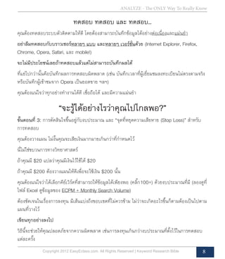 ANALYZE - The ONLY Way To Really Know
Copyright 2012 EasyEclass.com. All Rights Reserved | Keyword Research Bible 8
ทดสอบ ทดสอบ และ ทดสอบ...
คุณต้องทดสอบระบบตัวติดตามให้ดี โดยต้องสามารถบันทึกข้อมูลได้อย่างต่อเนื่องและแม่นยำ�
อย่าลืมทดสอบกับบราวเซอร์หลายๆ แบบ และหลายๆ เวอร์ชั่นด้วย (Internet Explorer, Firefox,
Chrome, Opera, Safari, และ mobile!)
จะไม่มีประโยชน์เลยถ้าทดสอบแล้วแต่ไม่สามารถบันทึกผลได้
ที่แย่ไปกว่านั้นคือบันทึกผลการทดสอบผิดพลาด (เช่น บันทึกเวลาที่ผู้เยี่ยมชมลงทะเบียนไม่ตรงตามจริง
หรือบันทึกผู้เข้าชมจาก Opera เป็นยอดขาย ฯลฯ)
คุณต้องแน่ใจว่าทุกอย่างทำ�งานได้ดี เชื่อถือได้ และมีความแม่นยำ�
“จะรู้ได้อย่างไรว่าคุณไปไกลพอ?”
ขั้นตอนที่ 3: การตัดสินใจขึ้นอยู่กับงบประมาณ และ “จุดที่หยุดความเสียหาย (Stop Loss)” สำ�หรับ
การทดสอบ
คุณต้องวางแผน ไม่งั้นคุณจะเสียเงินมากมายเกินกว่าที่กำ�หนดไว้
นี่ไม่ใช่ขบวนการทางวิทยาศาสตร์
ถ้าคุณมี $20 แปลว่าคุณมีเงินไว้ใช้ได้ $20
ถ้าคุณมี $200 ต้องวางแผนให้ดีเพื่อจะใช้เงิน $200 นั้น
คุณต้องแน่ใจว่าได้เลือกคีย์เวิร์ดที่สามารถให้ข้อมูลได้เพียงพอ (คลิ๊ก100+) ด้วยงบประมาณที่มี (ลองดูที่
ไฟล์ Excel ดูข้อมูลของ ECPM + Monthly Search Volume)
ต้องชัดเจนในเรื่องการลงทุน มีเส้นแบ่งถึงขอบเขตที่ไม่ควรข้าม ไม่ว่าจะเกิดอะไรขึ้นก็ตามต้องเป็นไปตาม
แผนที่วางไว้
เขียนทุกอย่างลงไป
วิธีนี้จะช่วยให้คุณปลอดภัยจากความผิดพลาด เช่นการลงทุนเกินกว่างบประมาณที่ตั้งไว้ในการทดสอบ
แต่ละครั้ง
 