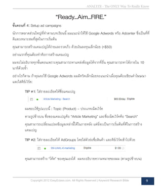 Copyright 2012 EasyEclass.com. All Rights Reserved | Keyword Research Bible 9
ANALYZE - The ONLY Way To Really Know
“Ready…Aim…FIRE.”
ขั้นตอนที่ 4: Setup ad campaigns
นักการตลาดส่วนใหญ่ที่ทำ�ตามบทเรียนนี้ ผมแนะนำ�ให้ใช้ Google Adwords หรือ Adcenter ซึ่งเป็นที่ที่
ดีและเหมาะสมที่สุดในการเริ่มต้น
คุณสามารถสร้างแคมเปญได้ง่ายและรวดเร็ว ด้วยเงินลงทุนเล็กน้อย (<$50)
อย่างแรกที่คุณต้องทำ�คือการสร้างแคมเปญ
ผมจะไม่อธิบายทุกขั้นตอนเพราะคุณสามารถหาแหล่งข้อมูลได้จากที่อื่น คุณสามารถหาได้ภายใน 10
นาทีด้วยซ้ำ�
อย่างไรก็ตาม ถ้าคุณจะใช้ Google Adwords ผมมีทริคเล็กน้อยจะแนะนำ�เมื่อคุณต้องเขียนคำ�โฆษณา
และใส่คีย์เวิร์ด:
	 TIP #1: ใส่รายละเอียดให้ชื่อแคมเปญ
	 ผมชอบใช้รูปแบบนี้ : Topic (Product) – ประเภทเน็ตเวิร์ค
	 ตามรูปข้างบน ชื่อของแคมเปญคือ “Article Marketing” และชื่อเน็ตเวิร์คคือ “Search”
	 คุณสามารถเปลี่ยนแปลงข้อมูลเหล่านี้ได้ในภายหลัง แต่นี่จะเป็นการเริ่มต้นที่ดีในการสร้าง	
	 แคมเปญ
	 TIP #2: ใส่รายละเอียดให้ AdGroups โดยใส่ตัวย่อชื่อสินค้า และคีย์เวิร์ดเข้าไปด้วย
	 คุณสามารถสร้าง “โค้ด” ของคุณเองได้ ผมจะอธิบายความหมายของผม (ตามรูปข้างบน)
 