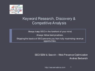 Keyword Research, Discovery &
Competitive Analysis
Always keep SEO in the forefront of your mind.
Always follow best practices.
Skipping the basics of SEO prevents you from fully maximizing revenue
opportunities.

SEO/SEM & Search – Web Presence Optimization
Andrea Berberich

http://seosemadvice.com

1

 