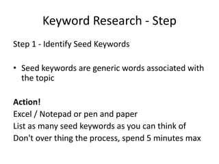 Keyword Research - Step
Step 1 - Identify Seed Keywords
• Seed keywords are generic words associated with
the topic
Action!
Excel / Notepad or pen and paper
List as many seed keywords as you can think of
Don't over thing the process, spend 5 minutes max
 