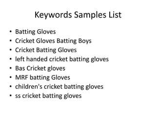 Keywords Samples List
• Batting Gloves
• Cricket Gloves Batting Boys
• Cricket Batting Gloves
• left handed cricket batting gloves
• Bas Cricket gloves
• MRF batting Gloves
• children's cricket batting gloves
• ss cricket batting gloves
 