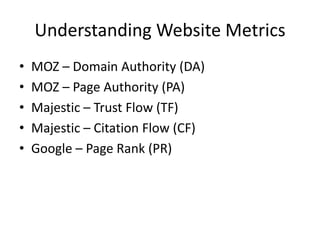 Understanding Website Metrics
• MOZ – Domain Authority (DA)
• MOZ – Page Authority (PA)
• Majestic – Trust Flow (TF)
• Majestic – Citation Flow (CF)
• Google – Page Rank (PR)
 