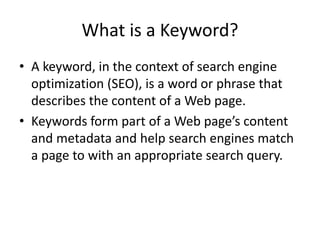 What is a Keyword?
• A keyword, in the context of search engine
optimization (SEO), is a word or phrase that
describes the content of a Web page.
• Keywords form part of a Web page’s content
and metadata and help search engines match
a page to with an appropriate search query.
 