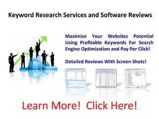 Keyword Research Services and Software Reviews Maximize Your Websites Potential Using Profitable Keywords For Search Engine Optimization and Pay Per Click! Detailed Reviews With Screen Shots! Learn More!  Click Here! 