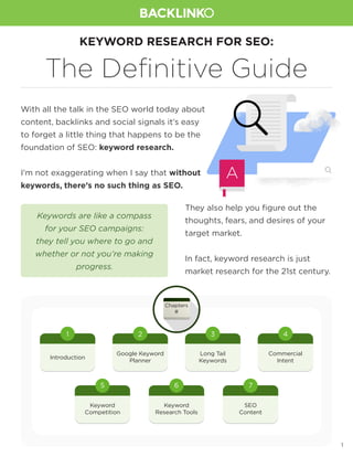 1
KEYWORD RESEARCH FOR SEO:
The Definitive Guide
With all the talk in the SEO world today about
content, backlinks and social signals it’s easy
to forget a little thing that happens to be the
foundation of SEO: keyword research.
I’m not exaggerating when I say that without
keywords, there’s no such thing as SEO.
They also help you figure out the
thoughts, fears, and desires of your
target market.
In fact, keyword research is just
market research for the 21st century.
Keywords are like a compass
for your SEO campaigns:
they tell you where to go and
whether or not you’re making
progress.
Introduction
1
Keyword
Competition
5
Keyword
Research Tools
6
SEO
Content
7
Google Keyword
Planner
2
Long Tail
Keywords
3
Commercial
Intent
4
Chapters
#
 