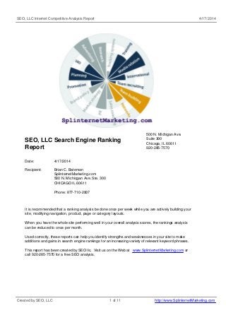 SEO, LLC Internet Competitive Analysis Report 4/17/2014
SEO, LLC Search Engine Ranking
Report
500 N. Michigan Ave.
Suite 300
Chicago, IL 60611
920-285-7570
Date: 4/17/2014
Recipient: Brian C. Bateman
SplinternetMarketing.com
500 N. Michicgan Ave. Ste. 300
CHICAGO IL 60611
Phone: 877-710-2007
It is recommended that a ranking analysis be done once per week while you are actively building your
site, modifying navigation, product, page or category layouts.
When you have the whole site performing well in your overall analysis scores, the rankings analysis
can be reduced to once per month.
Used correctly, these reports can help you identify strengths and weaknesses in your site to make
additions and gains in search engine rankings for an increasing variety of relevant keyword phrases.
This report has been created by SEO llc. Visit us on the Web at www.SplinternetMarketing.com or
call 920-285-7570 for a free SEO analysis.
Created by SEO, LLC 1 of 11 http://www.SplinternetMarketing.com
 