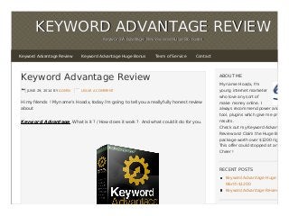 KEYWORD ADVANTAGE REVIEWKEYWORD ADVANTAGE REVIEW
Keyword Advantage Review and Huge BonusesKeyword Advantage Review and Huge Bonuses
Keyword Advantage Review
JUNE 29, 2014 BY ADMIN LEAVE A COMMENT
Hi my friends ! My name’s Hoadx, today i’m going to tell you a really fully honest review
about
Keyword Advantage .What is it ? / How does it work ? And what could it do for you.
ABOUT ME
My name Hoadx, I'm
young internet marketer
who love any sort of
make money online. I
always recommend power and usefu
tool, plugins which give me pretty go
results.
Check out my Keyword Advantage
Review and Claim the Huge Bonus
package worth over $1200 right now
This offer could stopped at any time
Cheer !
RECENT POSTS
Keyword Advantage Huge Bonus
Worth $1200
Keyword Advantage Review
Keyword Advantage Review Keyword Advantage Huge Bonus Tesm of Service Contact
 