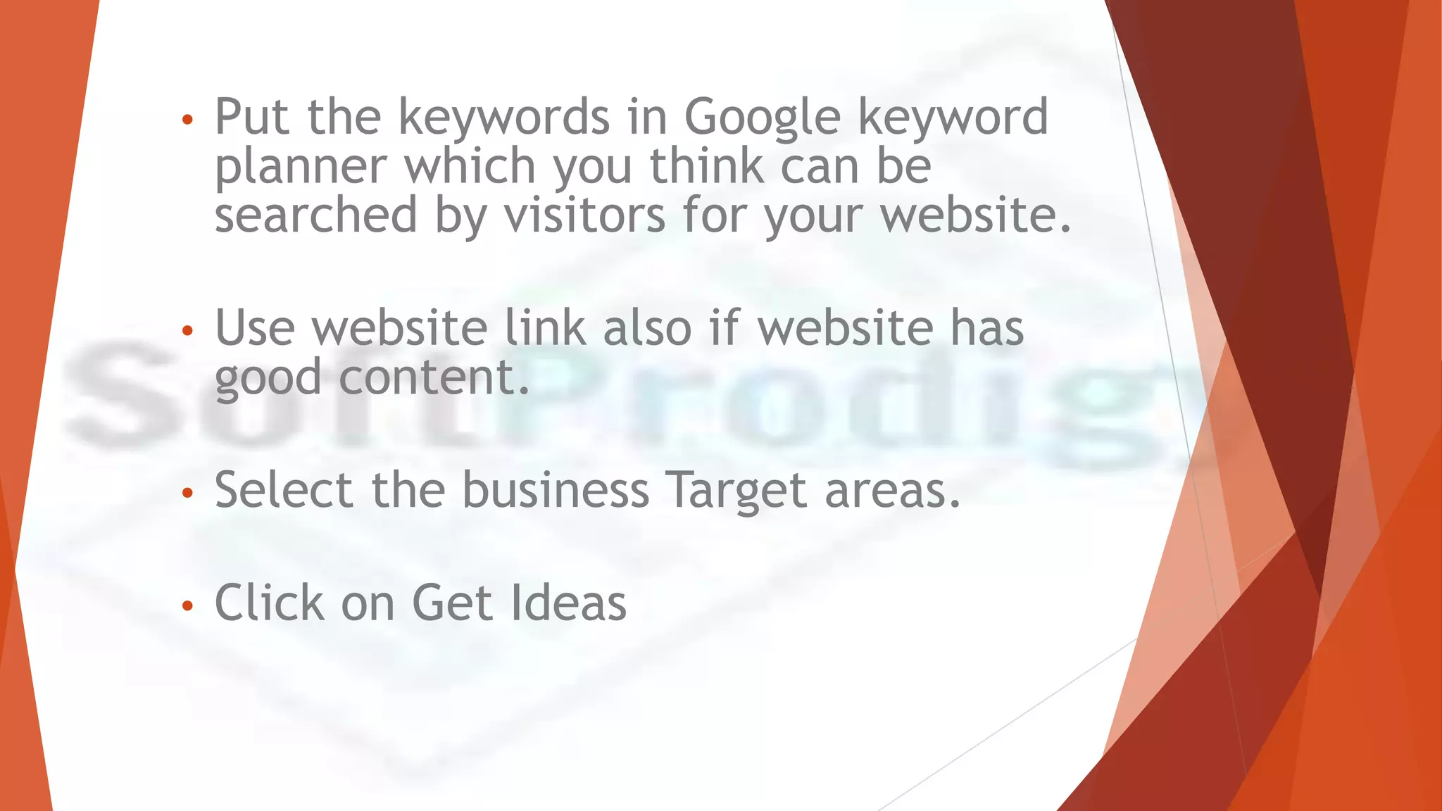 • Put the keywords in Google keyword
planner which you think can be
searched by visitors for your website.
• Use website link also if website has
good content.
• Select the business Target areas.
• Click on Get Ideas
 