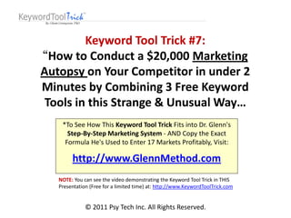 Keyword Tool Trick #7:
“How to Conduct a $20,000 Marketing
Autopsy on Your Competitor in under 2
Minutes by Combining 3 Free Keyword
 Tools in this Strange & Unusual Way…
    *To See How This Keyword Tool Trick Fits into Dr. Glenn's
      Step-By-Step Marketing System - AND Copy the Exact
     Formula He's Used to Enter 17 Markets Profitably, Visit:

        http://www.GlennMethod.com
   NOTE: You can see the video demonstrating the Keyword Tool Trick in THIS
   Presentation (Free for a limited time) at: http://www.KeywordToolTrick.com


              © 2011 Psy Tech Inc. All Rights Reserved.
 
