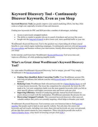 Keyword Discovery Tool - Continuously Discover Keywords, Even as you Sleep Keyword Discovery Tools can greatly improve your search marketing efforts, but they often come at a high cost, especially in terms of time and resources. Finding new keywords for PPC and SEO provides a number of advantages, including: Access to previously untapped markets The ability to market to people who are in search of products and services like yours Insight into the long tail of search to drive lower cost, more qualified traffic to your site. WordStream's Keyword Discovery Tool is the quickest way of providing all of these crucial benefits to your search engine marketing campaigns. It continuously uncovers relevant keywords for your website and business without your intervention, literally discovering fresh keywords as you sleep! In this tutorial, you'll learn how WordStream's Keyword Discovery Tool saves time and improves efficiency, all while producing tangible results. What's so Great About WordStream's Keyword Discovery Tool? So, what makes WordStream's Keyword Discovery Tool so unique, you ask? Very simply, WordStream is the best keyword tool for: Finding More Qualified, Better Converting Traffic: Your WordStream account fills with long tail phrases that indicate searcher and keyword intent and are relevant to your business Reducing Costs: WordStream finds relevant keywords for a better Quality Score as well as lesser known keywords. The lower the competition for a keyword, the lower the CPC tends to be. Let your competitors battle over the more popular keywords while you bid on more specific phrases with higher conversion rates and lower costs per click Improving Efficiency: Instead of conducting periodic manual keyword research so you're always in touch with the marketplace, WordStream automates the process for you Discovering Untapped Verticals: This consistent keyword discovery often uncovers valuable markets that you're not currently targeting, which helps to broaden your reach WordStream's Keyword Discovery Tool examines your own historical data to find keyword searches that people used to land on your specific website. Not only does this return real keywords and real results, including visit count, these relevant keywords are your own personal, private data that remain unseen by your competitors. These relevant keywords also work to improve Quality Score, a key factor in lowering cost per click (CPC). Many of these keywords are long tail, specific phrases that have lower competition and therefore, lower CPC. Long tail keywords generally have a higher level of intent from the searcher, which results in higher conversion rates. Also, WordStream records visit count to help establish keyword popularity so you can easily prioritize workflow. Perhaps the best aspect of WordStream's Keyword Discovery Tool is that it automatically streams new keywords into your account on a daily basis, so your keyword list and visit count is dynamic and continuously growing. WordStream saves time by routinely expanding your keyword database with keywords relevant to your website and business, offering a complete keyword discovery solution that saves time and improves search performance! Steps to Uncover Thousands of Relevant Keywords Finally, you can take manual keyword discovery off your search marketing to-do list. Instead, just follow the steps below. Sign up for a WordStream Account The first step is to sign up for a Free Trial. Let WordStream Find How People Are Reaching Your Site Download the Keyword Discovery Tool here. This accesses your historic web files to populate your WordStream account with your own personal keyword list and visit count data. You can also supplement your private keyword data using the embedded Google keyword suggestion tool. Quickly Create a Search Friendly Structure Once your keywords are entered into your WordStream account, your next step is to group and organize them, another simple task with WordStream's smart Keyword Grouping Tool. With a couple clicks of the mouse, thousands of keywords are segmented by relevance and easily visible. To even further reduce unnecessary spend from unqualified clicks, use WordStream's Negative Keyword Tool. Let WordStream Take Over Your Keyword Discovery WordStream's JavaScript Web Analytics package takes over from here and handles the arduous process of keyword discovery for you, unearthing loads of new keywords...while you sleep! As keywords flow into your account, they're organized for you based on the rules you set with the Keyword Grouper Tool. free keyword discovery WordStream's Keyword Discovery tool provides a continuous flow of new keywords, so that your keyword list is always current and dynamic, helping you to: Find relevant and specific keywords Lower CPCs Increase conversion rates and ROI If you've been trying to accomplish any or all of these things and want to start uncovering the meaningful data that's been hiding in your website's log files, you can: Try WordStream Free Today Request a Live Demonstration Sign up for our Search Marketing Webinar Subscribe to our Newsletter 