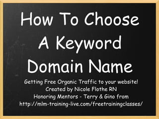 How To Choose
  A Keyword
 Domain Name
  Getting Free Organic Traffic to your website!
          Created by Nicole Flothe RN
      Honoring Mentors - Terry & Gino from
http://mlm-training-live.com/freetrainingclasses/
 