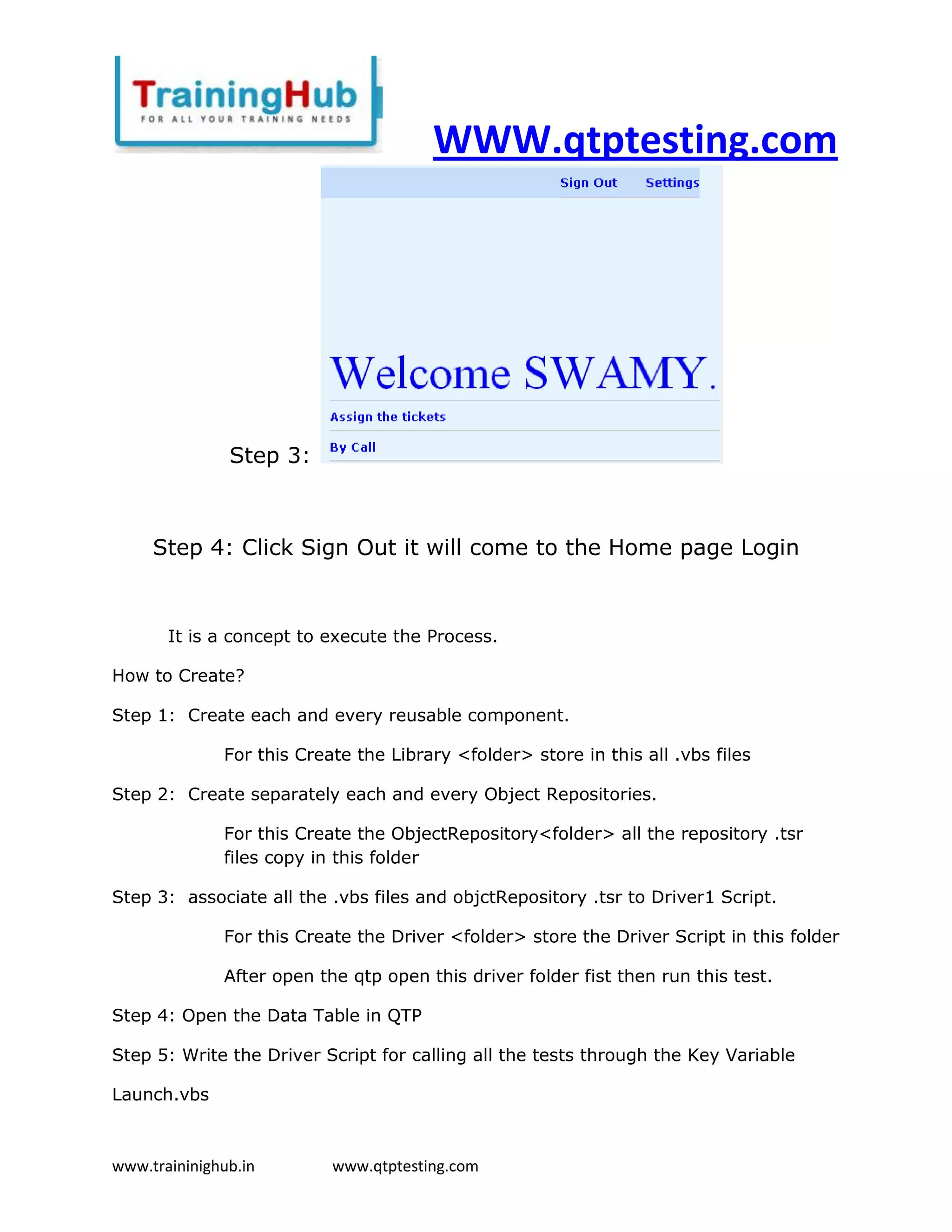 WWW.qtptesting.com




               Step 3:



     Step 4: Click Sign Out it will come to the Home page Login


       It is a concept to execute the Process.

How to Create?

Step 1: Create each and every reusable component.

              For this Create the Library <folder> store in this all .vbs files

Step 2: Create separately each and every Object Repositories.

              For this Create the ObjectRepository<folder> all the repository .tsr
              files copy in this folder

Step 3: associate all the .vbs files and objctRepository .tsr to Driver1 Script.

              For this Create the Driver <folder> store the Driver Script in this folder

              After open the qtp open this driver folder fist then run this test.

Step 4: Open the Data Table in QTP

Step 5: Write the Driver Script for calling all the tests through the Key Variable

Launch.vbs



www.traininighub.in        www.qtptesting.com
 