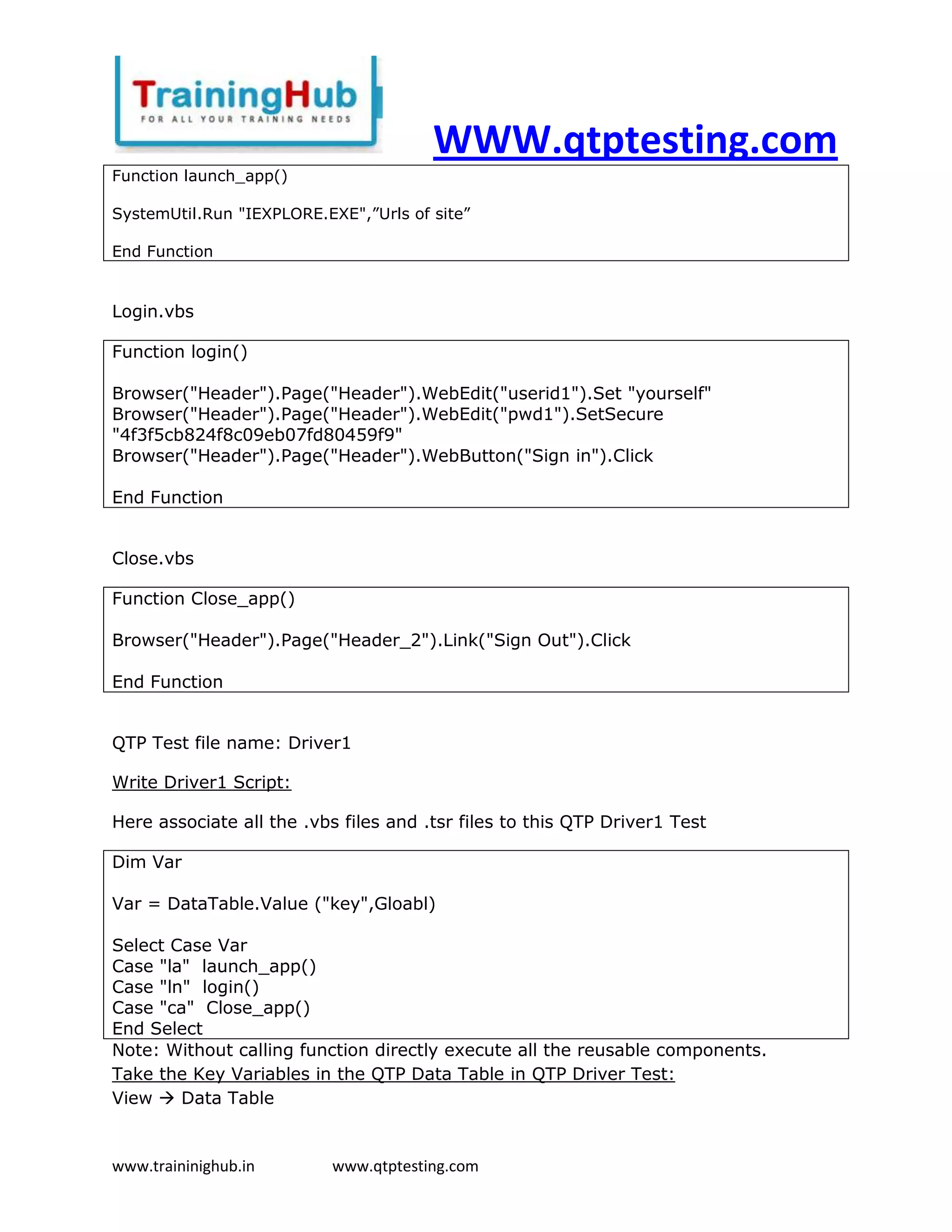 WWW.qtptesting.com
Function launch_app()

SystemUtil.Run "IEXPLORE.EXE",”Urls of site”

End Function


Login.vbs

Function login()

Browser("Header").Page("Header").WebEdit("userid1").Set "yourself"
Browser("Header").Page("Header").WebEdit("pwd1").SetSecure
"4f3f5cb824f8c09eb07fd80459f9"
Browser("Header").Page("Header").WebButton("Sign in").Click

End Function


Close.vbs

Function Close_app()

Browser("Header").Page("Header_2").Link("Sign Out").Click

End Function


QTP Test file name: Driver1

Write Driver1 Script:

Here associate all the .vbs files and .tsr files to this QTP Driver1 Test

Dim Var

Var = DataTable.Value ("key",Gloabl)

Select Case Var
Case "la" launch_app()
Case "ln" login()
Case "ca" Close_app()
End Select
Note: Without calling function directly execute all the reusable components.
Take the Key Variables in the QTP Data Table in QTP Driver Test:
View  Data Table


www.traininighub.in        www.qtptesting.com
 