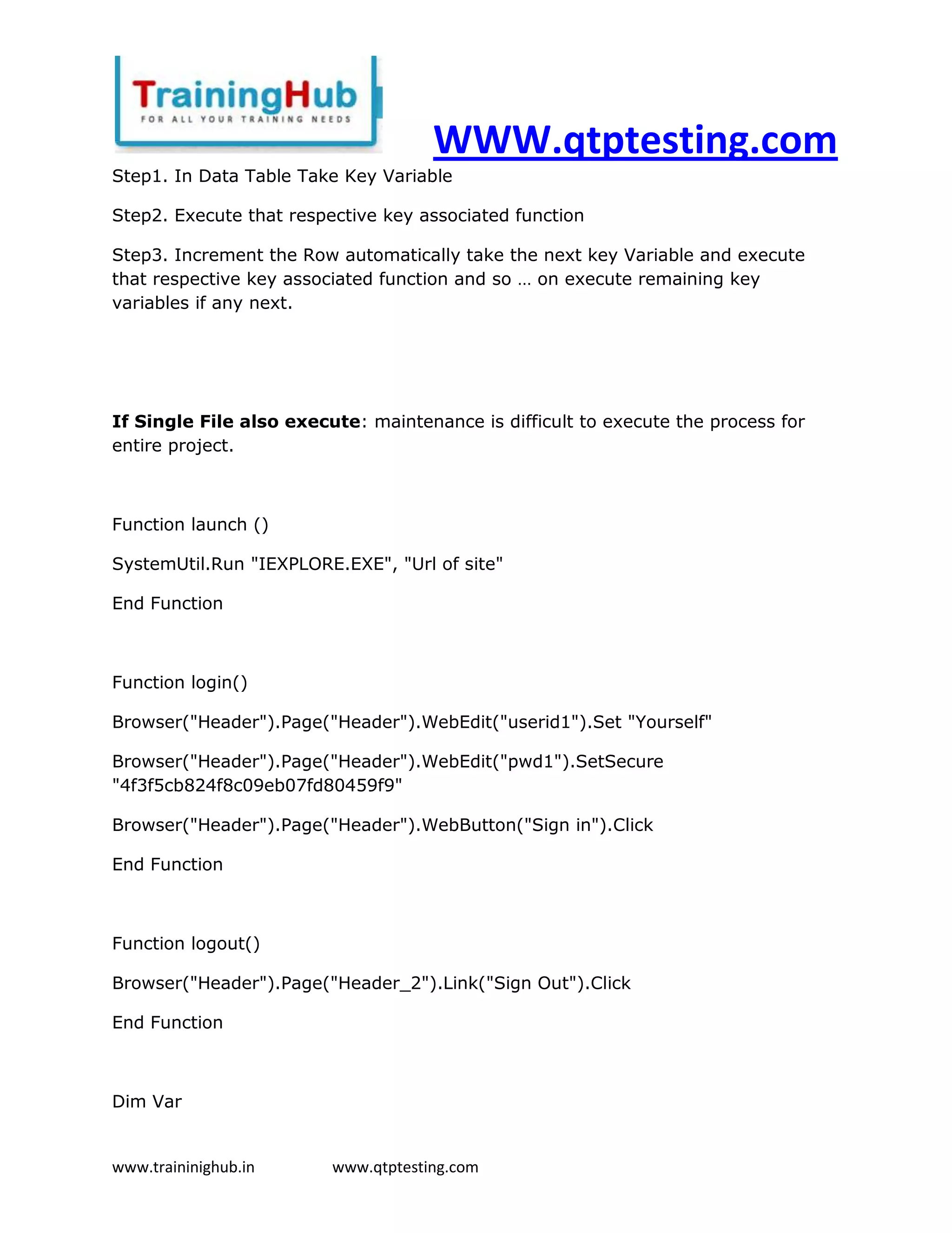 WWW.qtptesting.com
Step1. In Data Table Take Key Variable

Step2. Execute that respective key associated function

Step3. Increment the Row automatically take the next key Variable and execute
that respective key associated function and so … on execute remaining key
variables if any next.




If Single File also execute: maintenance is difficult to execute the process for
entire project.



Function launch ()

SystemUtil.Run "IEXPLORE.EXE", "Url of site"

End Function



Function login()

Browser("Header").Page("Header").WebEdit("userid1").Set "Yourself"

Browser("Header").Page("Header").WebEdit("pwd1").SetSecure
"4f3f5cb824f8c09eb07fd80459f9"

Browser("Header").Page("Header").WebButton("Sign in").Click

End Function



Function logout()

Browser("Header").Page("Header_2").Link("Sign Out").Click

End Function



Dim Var


www.traininighub.in      www.qtptesting.com
 