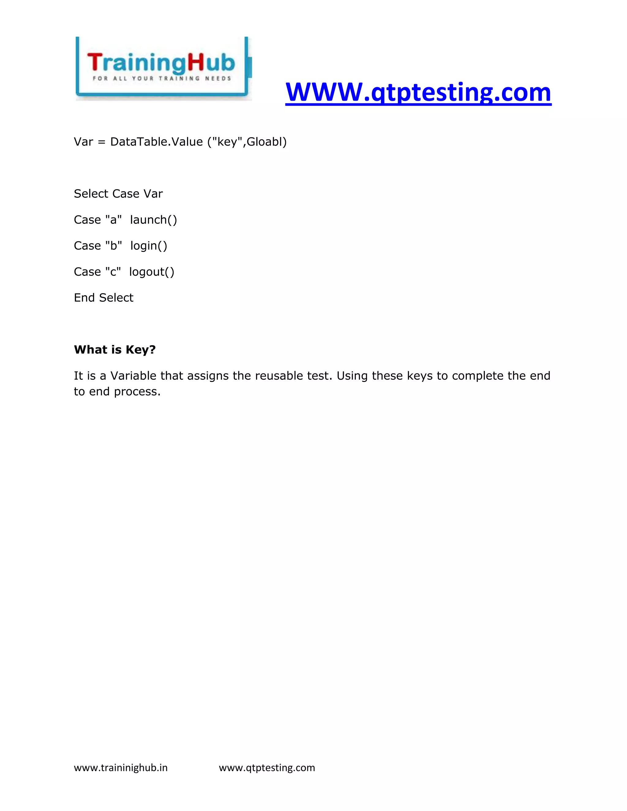 WWW.qtptesting.com
Var = DataTable.Value ("key",Gloabl)



Select Case Var

Case "a" launch()

Case "b" login()

Case "c" logout()

End Select



What is Key?

It is a Variable that assigns the reusable test. Using these keys to complete the end
to end process.




www.traininighub.in      www.qtptesting.com
 