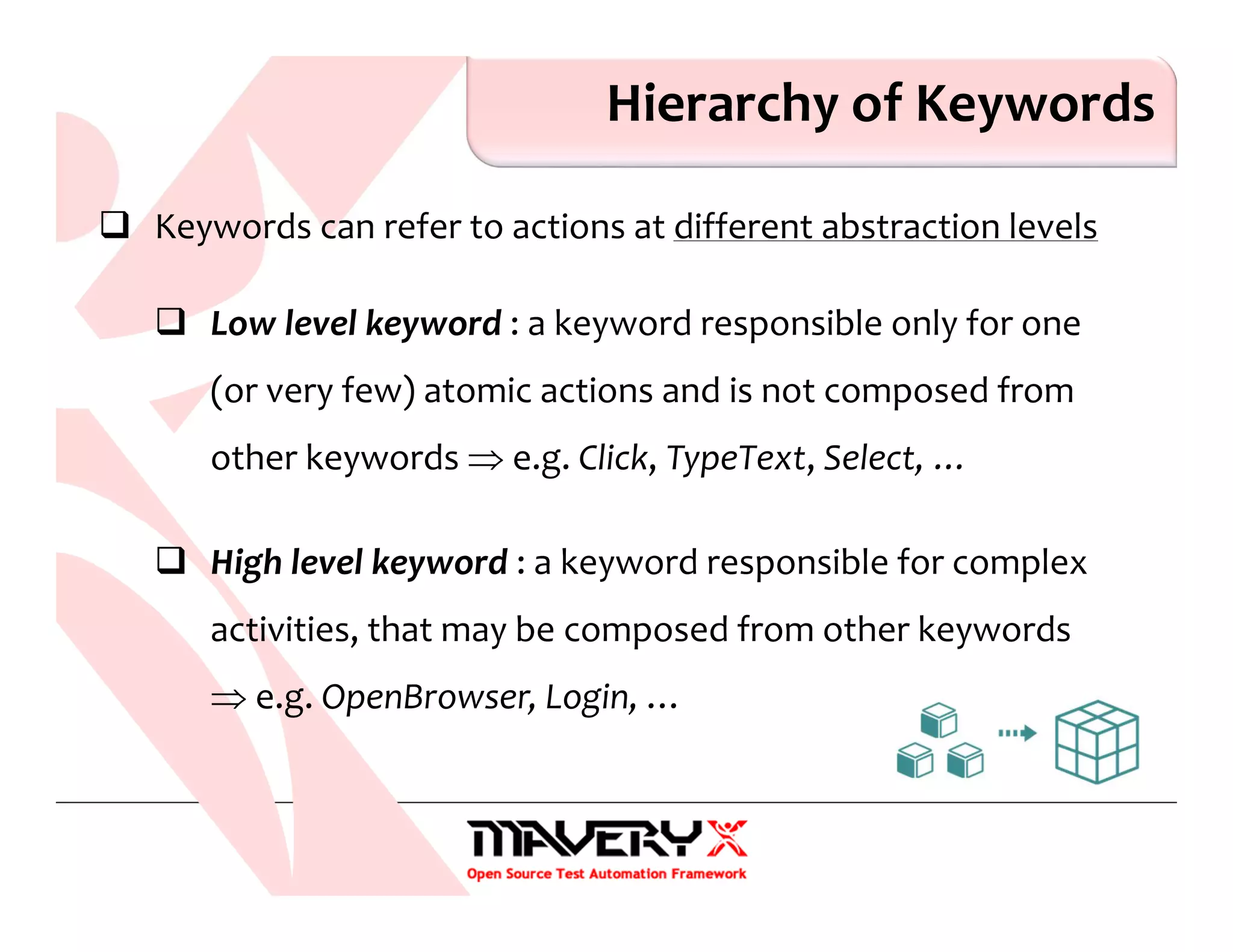 Hierarchy of Keywords
Keywords can refer to actions at different abstraction levels
Low level keyword : a keyword responsible only for one
(or very few) atomic actions and is not composed from
other keywords ⇒ e.g. Click, TypeText, Select, …
High level keyword : a keyword responsible for complex
activities, that may be composed from other keywords
⇒ e.g. OpenBrowser, Login, …
 