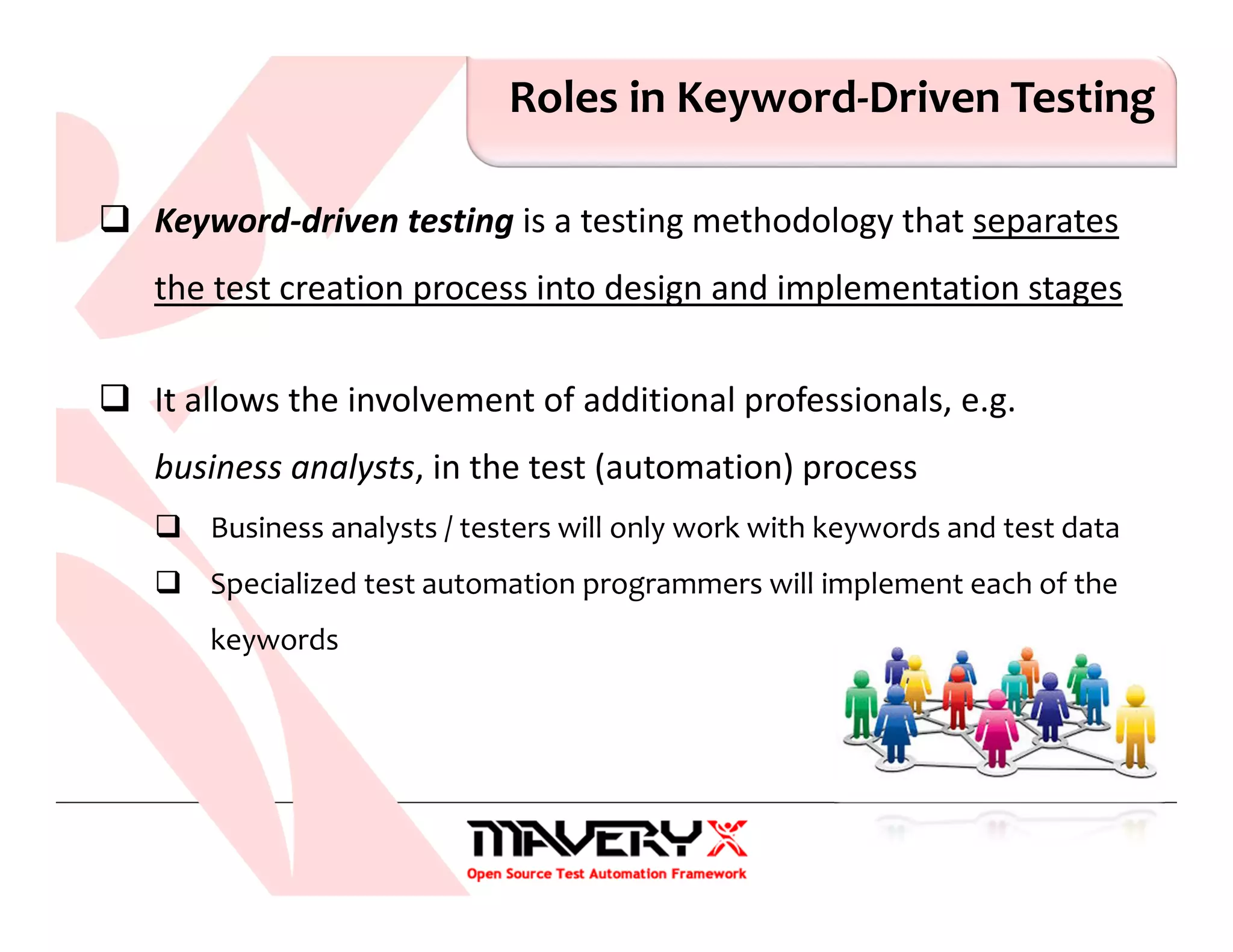 Roles in Keyword-Driven Testing
Keyword-driven testing is a testing methodology that separates
the test creation process into design and implementation stages
It allows the involvement of additional professionals, e.g.
business analysts, in the test (automation) process
Business analysts / testers will only work with keywords and test data
Specialized test automation programmers will implement each of the
keywords
 