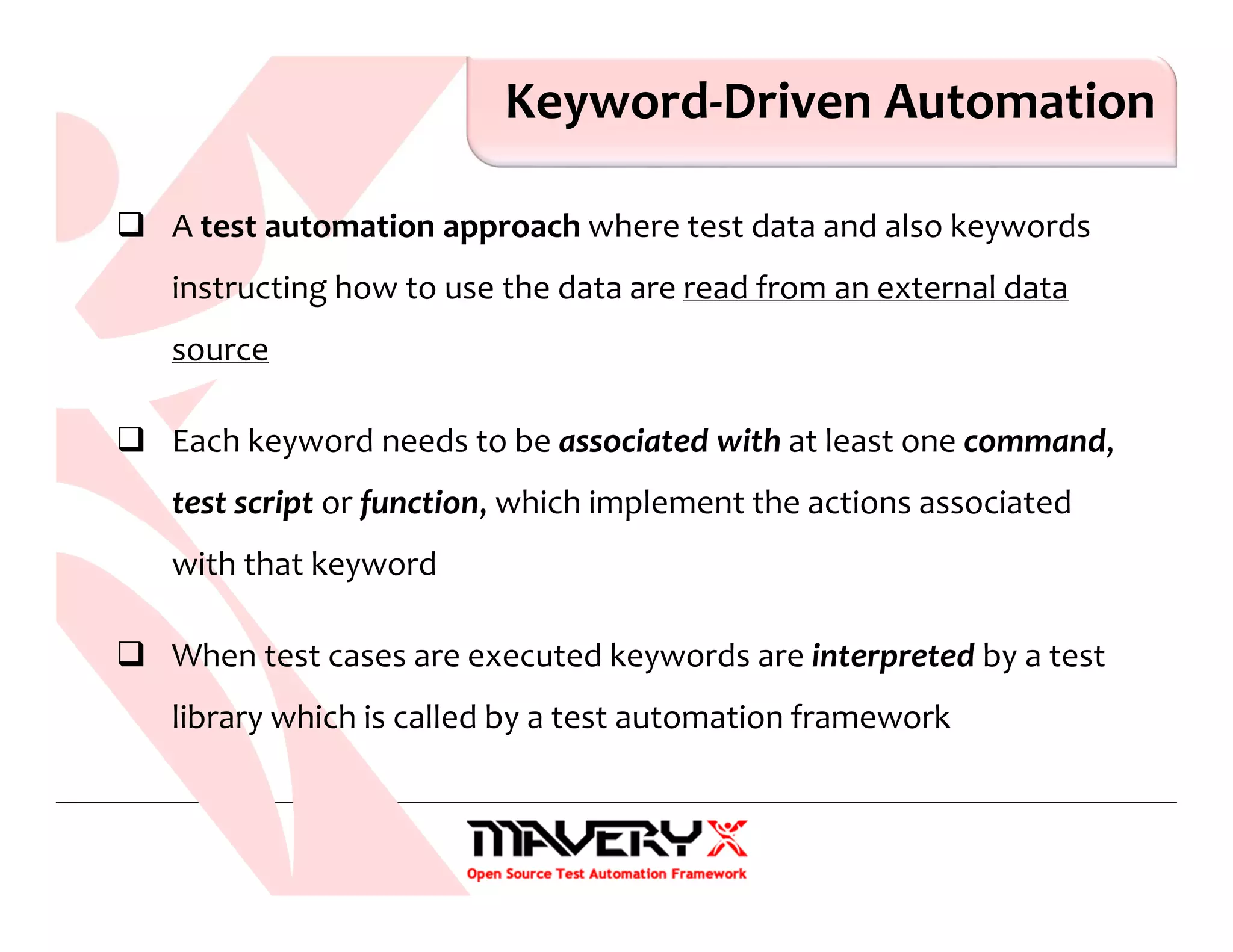 Keyword-Driven Automation
A test automation approach where test data and also keywords
instructing how to use the data are read from an external data
source
Each keyword needs to be associated with at least one command,
test script or function, which implement the actions associated
with that keyword
When test cases are executed keywords are interpreted by a test
library which is called by a test automation framework
 