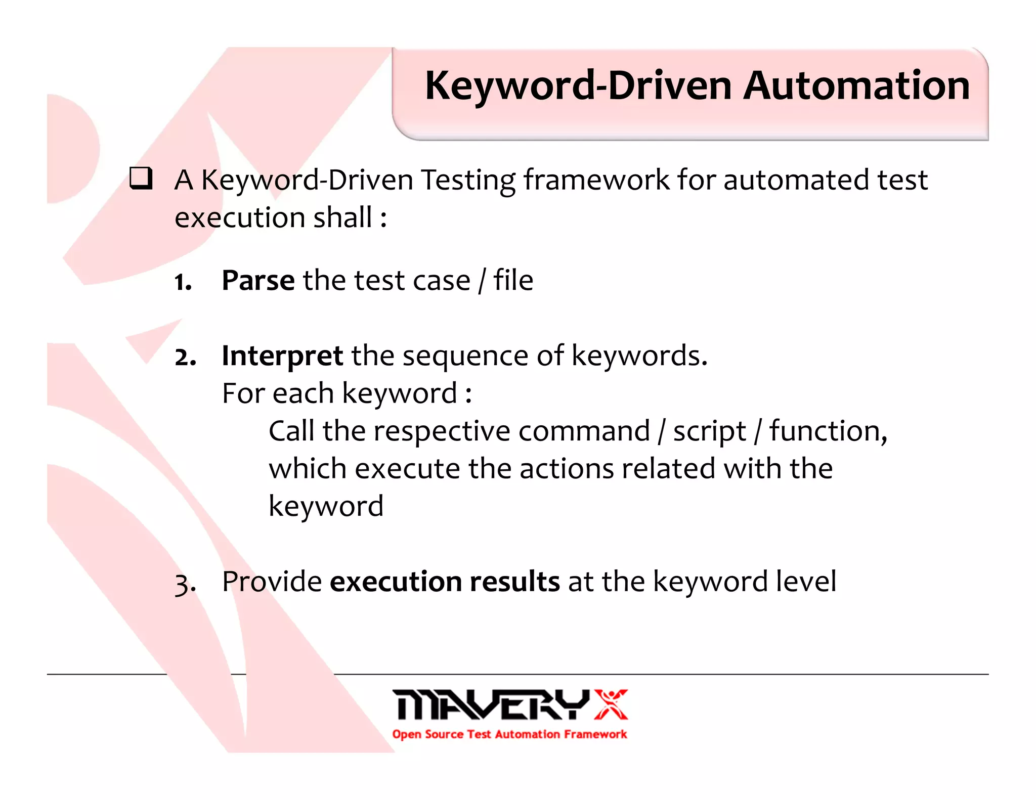 Keyword-Driven Automation
A Keyword-Driven Testing framework for automated test
execution shall :
1. Parse the test case / file
2. Interpret the sequence of keywords.
For each keyword :
Call the respective command / script / function,
which execute the actions related with the
keyword
3. Provide execution results at the keyword level
 