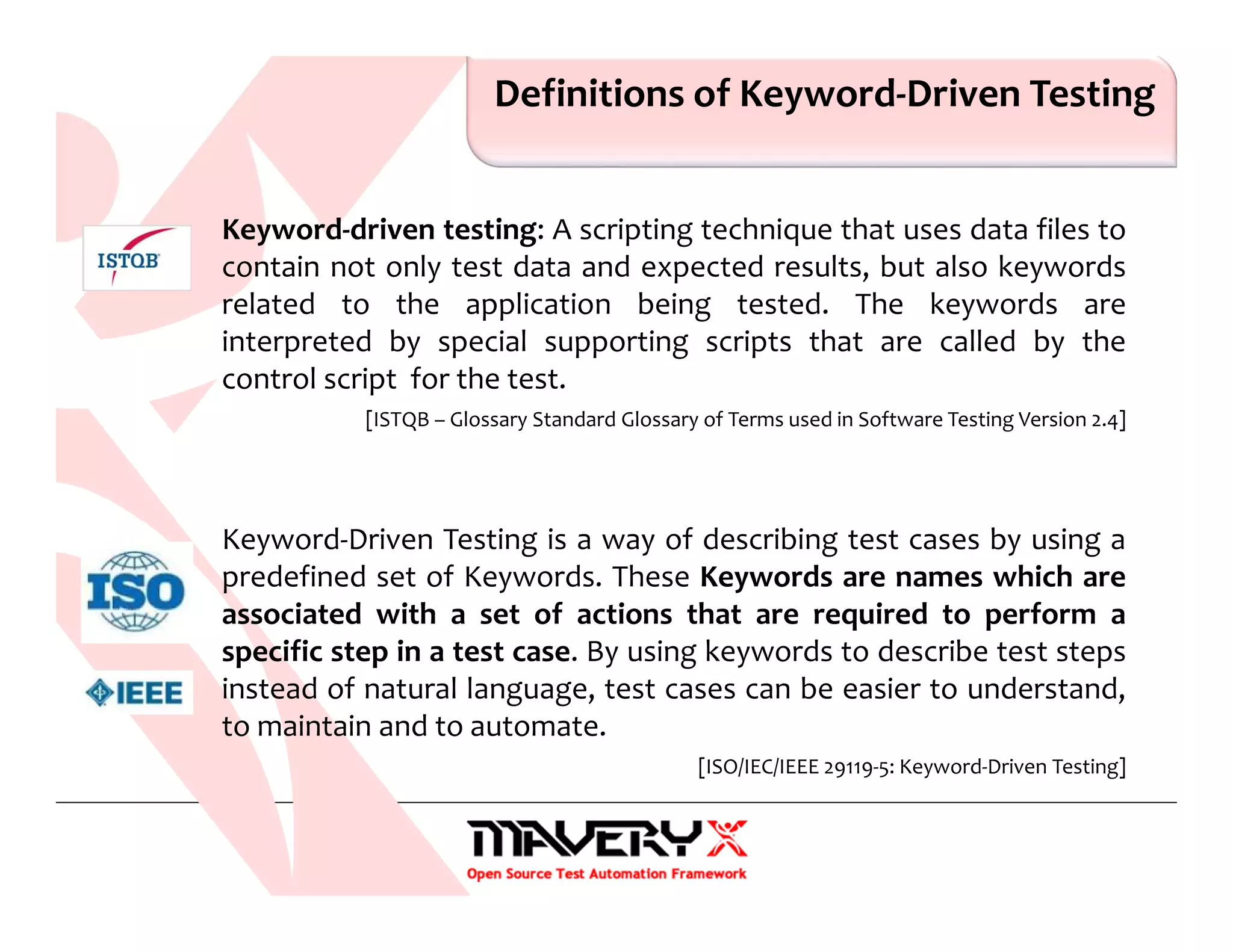 Definitions of Keyword-Driven Testing
Keyword-driven testing: A scripting technique that uses data files to
contain not only test data and expected results, but also keywords
related to the application being tested. The keywords are
interpreted by special supporting scripts that are called by the
control script for the test.
[ISTQB – Glossary Standard Glossary of Terms used in Software Testing Version 2.4]
Keyword-Driven Testing is a way of describing test cases by using a
predefined set of Keywords. These Keywords are names which are
associated with a set of actions that are required to perform a
specific step in a test case. By using keywords to describe test steps
instead of natural language, test cases can be easier to understand,
to maintain and to automate.
[ISO/IEC/IEEE 29119-5: Keyword-Driven Testing]
 
