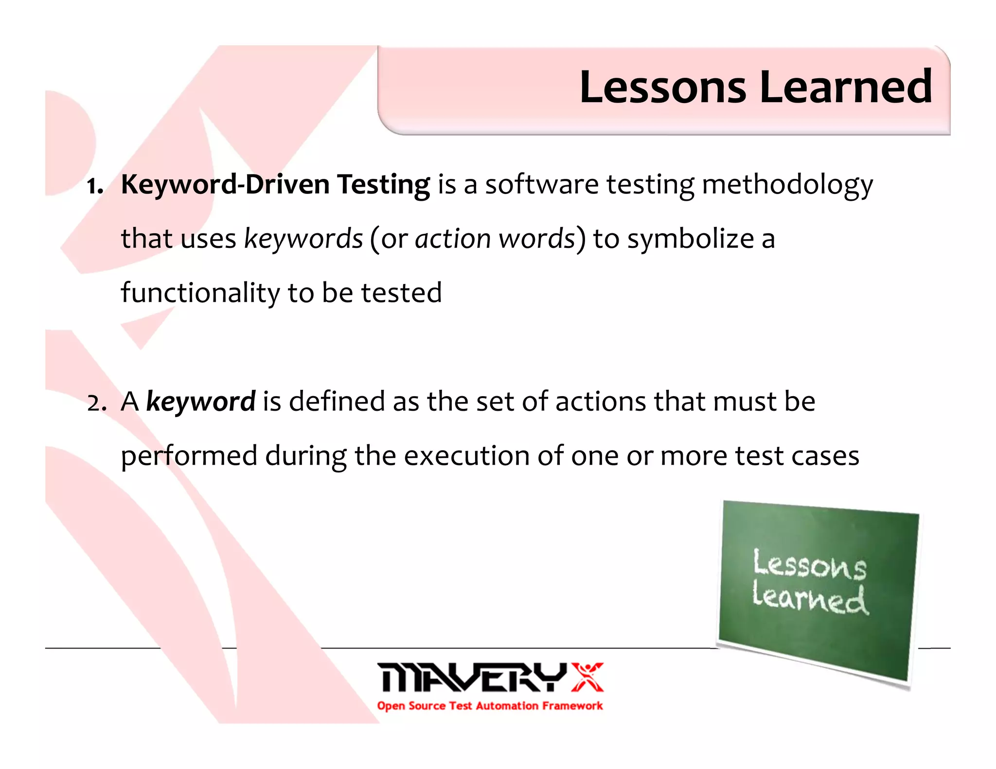 Lessons Learned
1. Keyword-Driven Testing is a software testing methodology
that uses keywords (or action words) to symbolize a
functionality to be tested
2. A keyword is defined as the set of actions that must be
performed during the execution of one or more test cases
 
