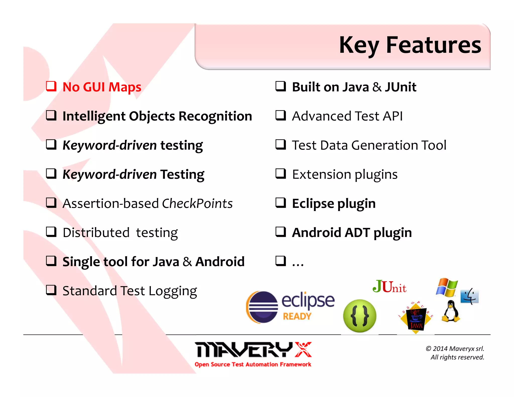 No GUI Maps
Intelligent Objects Recognition
Keyword-driven testing
Keyword-driven Testing
Assertion-based CheckPoints
Distributed testing
Single tool for Java & Android
Standard Test Logging
Built on Java & JUnit
Advanced Test API
Test Data Generation Tool
Extension plugins
Eclipse plugin
Android ADT plugin
…
Key Features
© 2014 Maveryx srl.
All rights reserved.
 