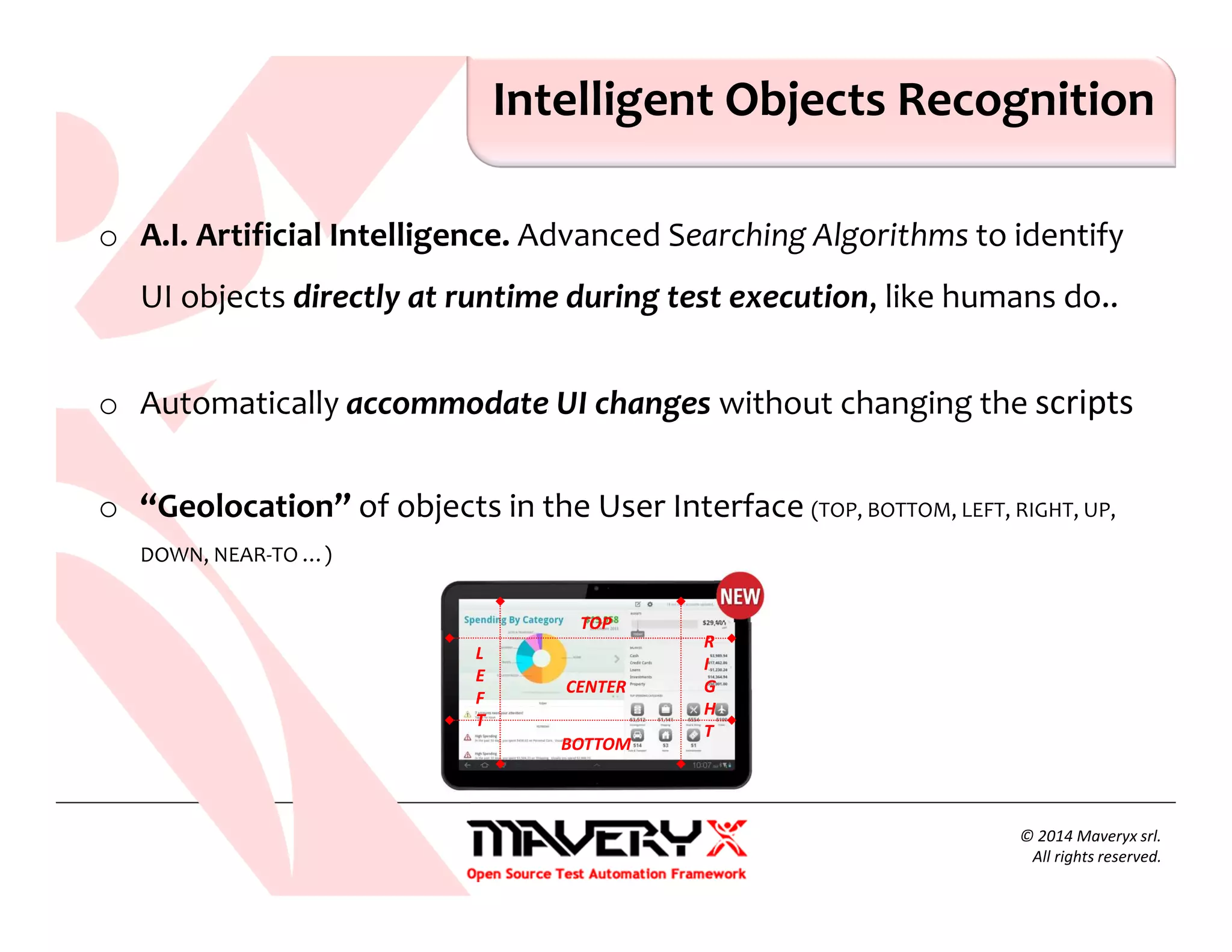 o A.I. Artificial Intelligence. Advanced Searching Algorithms to identify
UI objects directly at runtime during test execution, like humans do..
o Automatically accommodate UI changes without changing the scripts
o “Geolocation” of objects in the User Interface (TOP, BOTTOM, LEFT, RIGHT, UP,
DOWN, NEAR-TO …)
Intelligent Objects Recognition
© 2014 Maveryx srl.
All rights reserved.
TOP
BOTTOM
L
E
F
T
R
I
G
H
T
CENTER
 