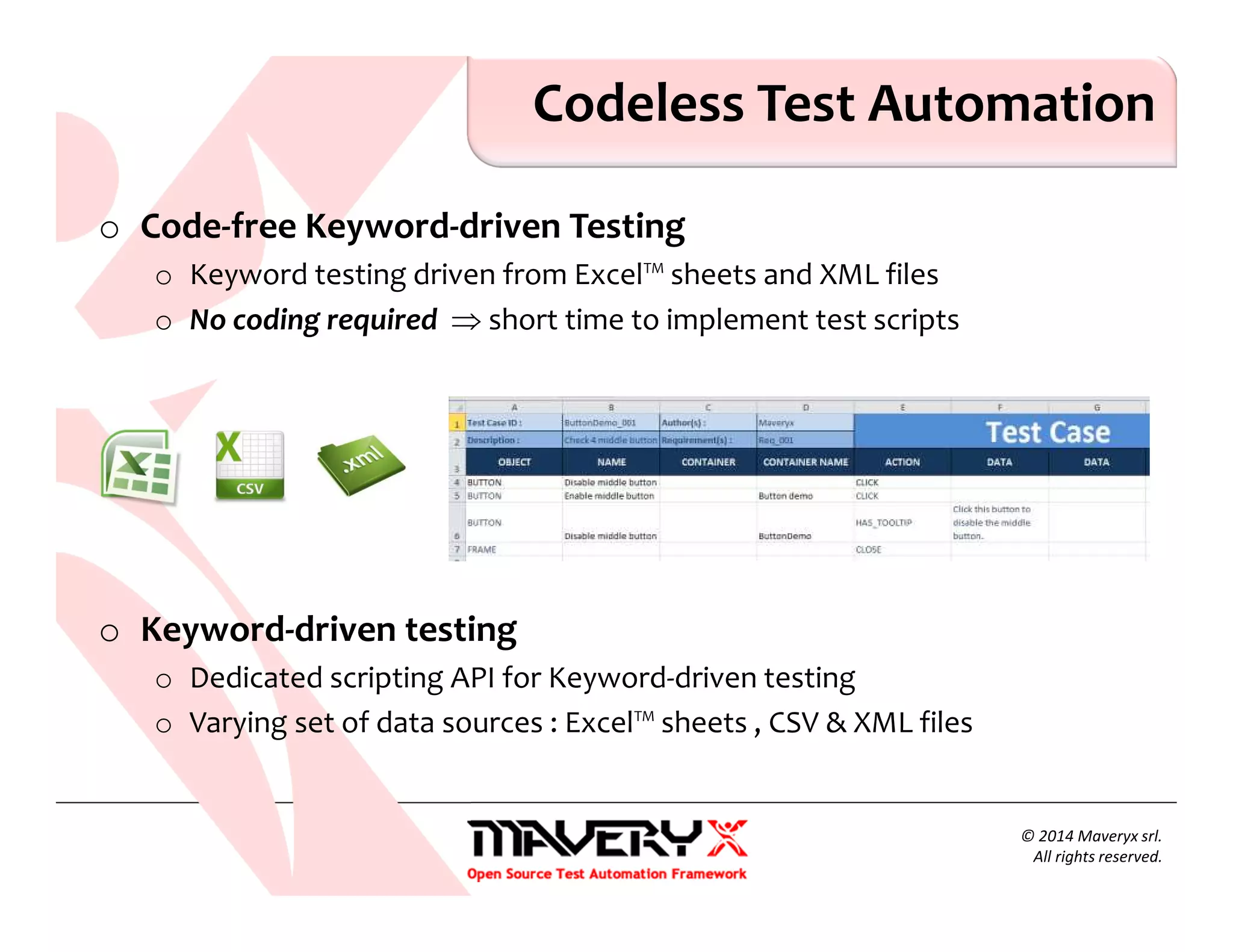 o Code-free Keyword-driven Testing
o Keyword testing driven from Excel™ sheets and XML files
o No coding required ⇒ short time to implement test scripts
o Keyword-driven testing
o Dedicated scripting API for Keyword-driven testing
o Varying set of data sources : Excel™ sheets , CSV & XML files
Codeless Test Automation
© 2014 Maveryx srl.
All rights reserved.
 