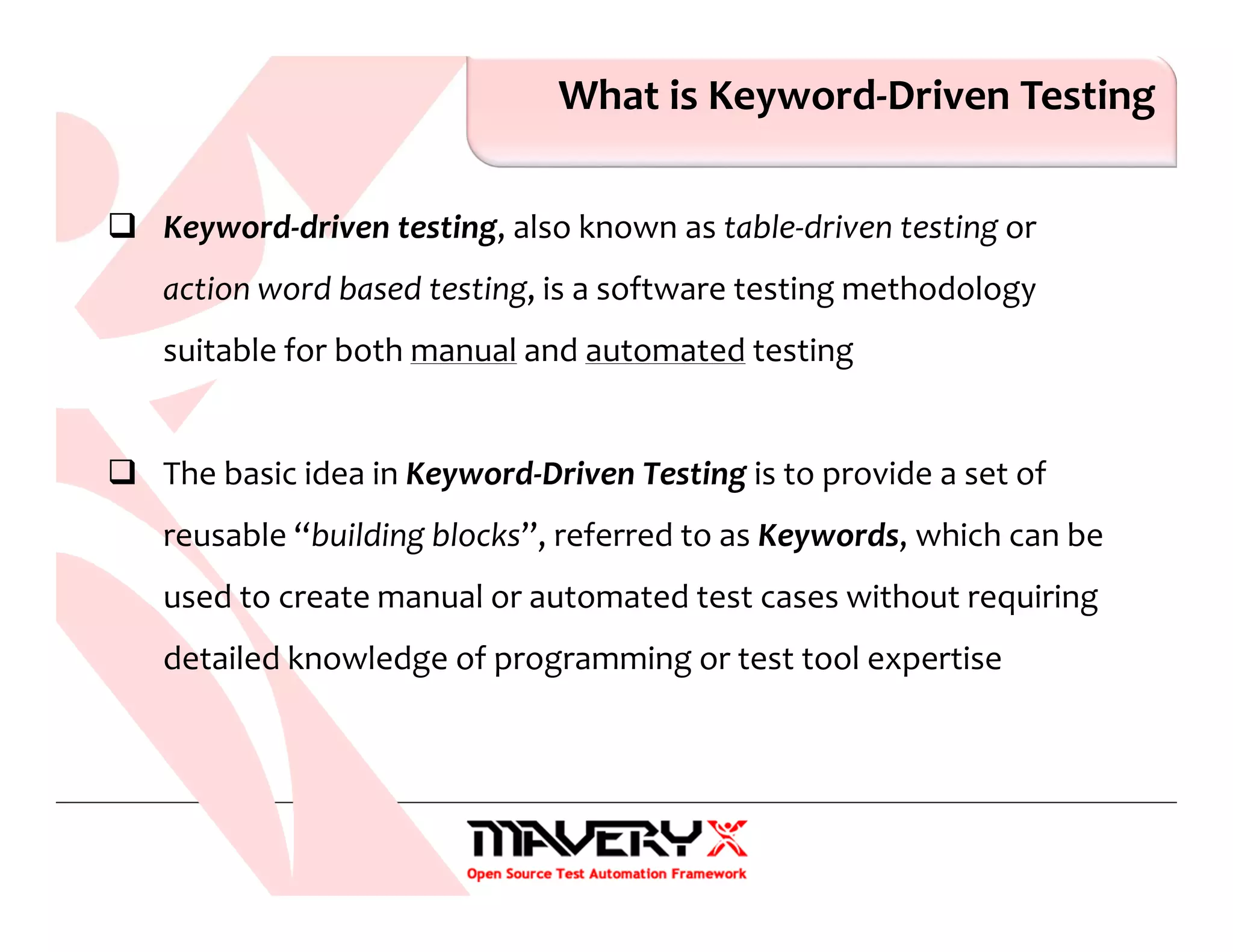 What is Keyword-Driven Testing
Keyword-driven testing, also known as table-driven testing or
action word based testing, is a software testing methodology
suitable for both manual and automated testing
The basic idea in Keyword-Driven Testing is to provide a set of
reusable “building blocks”, referred to as Keywords, which can be
used to create manual or automated test cases without requiring
detailed knowledge of programming or test tool expertise
 